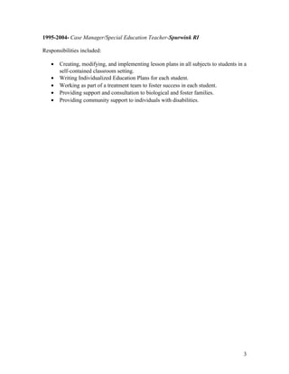 1995-2004- Case Manager/Special Education Teacher-Spurwink RI
Responsibilities included:
• Creating, modifying, and implementing lesson plans in all subjects to students in a
self-contained classroom setting.
• Writing Individualized Education Plans for each student.
• Working as part of a treatment team to foster success in each student.
• Providing support and consultation to biological and foster families.
• Providing community support to individuals with disabilities.
3
 