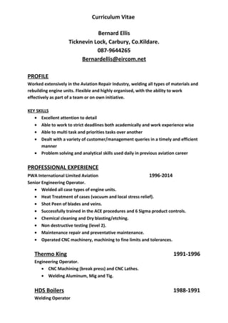 Curriculum Vitae
Bernard Ellis
Ticknevin Lock, Carbury, Co.Kildare.
087-9644265
Bernardellis@eircom.net
PROFILE
Worked extensively in the Aviation Repair Industry, welding all types of materials and
rebuilding engine units. Flexible and highly organised, with the ability to work
effectively as part of a team or on own initiative.
KEY SKILLS
• Excellent attention to detail
• Able to work to strict deadlines both academically and work experience wise
• Able to multi task and priorities tasks over another
• Dealt with a variety of customer/management queries in a timely and efficient
manner
• Problem solving and analytical skills used daily in previous aviation career
PROFESSIONAL EXPERIENCE
PWA International Limited Aviation 1996-2014
Senior Engineering Operator.
• Welded all case types of engine units.
• Heat Treatment of cases (vacuum and local stress relief).
• Shot Peen of blades and veins.
• Successfully trained in the ACE procedures and 6 Sigma product controls.
• Chemical cleaning and Dry blasting/etching.
• Non destructive testing (level 2).
• Maintenance repair and preventative maintenance.
• Operated CNC machinery, machining to fine limits and tolerances.
Thermo King 1991-1996
Engineering Operator.
• CNC Machining (break press) and CNC Lathes.
• Welding Aluminum, Mig and Tig.
HDS Boilers 1988-1991
Welding Operator
 