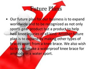 Future Plans
• Our future plan for our business is to expand
worldwide and to be recognized as not only
sports gear product but a product to help
heal knee injuries of all kind. Another future
plan is to expand by making other types of
braces apart from a knee brace. We also wish
to try and make a waterproof knee brace for
anybody in a water sport.
 