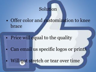 Solution
• Offer color and customization to knee
brace
• Price will equal to the quality
• Can email us specific logos or prints
• Will not stretch or tear over time
 