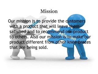 Mission
Our mission is to provide the customers
with a product that will leave them
satisfied and to recommend our product
to others. Also our mission is to make our
product different from other knee braces
that are being sold.
 