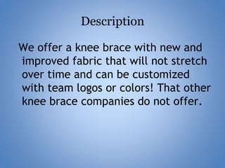 Description
We offer a knee brace with new and
improved fabric that will not stretch
over time and can be customized
with team logos or colors! That other
knee brace companies do not offer.
 