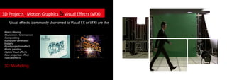 3D Modeling
3D Projects , Motion Graphics &Visual Effects (VFX)
Visual effects (commonly shortened to Visual FX or VFX) are the
•Match Moving
•Bluescreen / Greenscreen
•Compositing
•Computer-generated
imagery
•Front projection effect
•Matte painting
•Optics Visual effects
•Rear projection effect
•Special effects
 