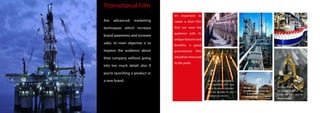 as well as highlighting
the problems that you
solve for your customers
and the benefits of your
products or service
working closely with you
to ensure together we
create the right tool for
your business.
IMOVIE will transfer your
It’s important to
create a short film
that can wow the
audience with its
unique features and
benefits, a good
promotional film
should be short and
to the point.
Are advanced marketing
techniques which increase
brand awareness and increase
sales. its main objective is to
impress the audience about
their company without going
into too much detail, also if
you’re launching a product or
a new brand.
Promotional Film
business proposition into
a powerful video
communication tool
 