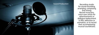 Sound Production Recording studio
for sound recording,
arranging, composing
and mixing.
Record musicians,
voice-over artists for
advertisements or
dialogue replacement
in film, television or
animation, or to record
their accompanying
musical soundtracks.
 