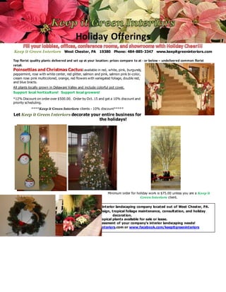 Holiday Offerings
Keep it Green Interiors West Chester, PA 19380 Phone: 484-885-3347 www.keepitgreeninteriors.com
Top florist quality plants delivered and set up at your location: prices compare to at - or below – undelivered common florist
retail.
Poinsettias and Christmas Cactus: available in red, white, pink, burgundy,
peppermint, rose with white center, red glitter, salmon and pink, salmon pink bi-color,
cream rose pink multicolored, orange, red flowers with variegated foliage, double red,
and blue bracts.
All plants locally grown in Delaware Valley and include colorful pot cover.
Support local horticulture! Support local growers!
*12% Discount on order over $500.00. Order by Oct. 15 and get a 10% discount and
priority scheduling.
****Keep it Green Interiors clients - 10% discount*****
Let Keep it Green Interiors decorate your entire business for
the holidays!
Minimum order for holiday work is $75.00 unless you are a Keep it
Green Interiors client.
Keep it Green Interiors is a full service interior landscaping company located out of West Chester, PA.
Services include professional plant design, tropical foliage maintenance, consultation, and holiday
decoration.
Live and silk tropical plants available for sale or lease.
Call for a free estimate and assessment of your company’s interior landscaping needs!
View work on www.keepitgreeninteriors.com or www.facebook.com/keepitgreeninteriors
Keep it Green Interiors 921 Greystone Drive West Chester, PA 19380 Phone: 484-885-3347
 