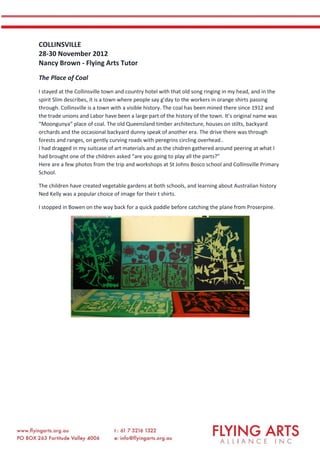 COLLINSVILLE
28-30 November 2012
Nancy Brown - Flying Arts Tutor
The Place of Coal
I stayed at the Collinsville town and country hotel with that old song ringing in my head, and in the
spirit Slim describes, it is a town where people say g’day to the workers in orange shirts passing
through. Collinsville is a town with a visible history. The coal has been mined there since 1912 and
the trade unions and Labor have been a large part of the history of the town. It’s original name was
“Moongunya” place of coal. The old Queensland timber architecture, houses on stilts, backyard
orchards and the occasional backyard dunny speak of another era. The drive there was through
forests and ranges, on gently curving roads with peregrins circling overhead..
I had dragged in my suitcase of art materials and as the chidren gathered around peering at what I
had brought one of the children asked “are you going to play all the parts?”
Here are a few photos from the trip and workshops at St Johns Bosco school and Collinsville Primary
School.
The children have created vegetable gardens at both schools, and learning about Australian history
Ned Kelly was a popular choice of image for their t shirts.
I stopped in Bowen on the way back for a quick paddle before catching the plane from Proserpine.
 