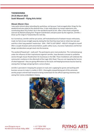 TOOWOOMBA
24-25 March 2012
Scott Maxwell - Flying Arts Artist
Mosaic Master Class
I was quite reticent about attending the workshop, not because I had arranged other things for the
weekend and was asked at the eleventh hour, it was really about my mosaic experience only
constituting about 5% of what I do in the wonderful world of arts. After a few emails and gentle
coercion by Natasha (Flying Arts' Program Coordinator) and persuasion by the organiser, Jennifer, I
drove up the range to Toowoomba the next day.
As it turned out, Jennifer and her pro active, self motivated bunch of stalwart mosaic enthusiasts,
made me feel at ease straight away by stating the fact that they have had an initial class last year
and this is their long awaited 'masterclass' OHH - THAT IS JUST GREAT - HEELLP! I thought to myself.
After a couple of power point presentations, public safety issues, insurance implications and format
design considerations we got stuck into the tesserae.
The weekend flowed well - really well. The participants were most productive. This motivated group
under the influence of their inspirational organiser Jennifer, have devised a concept to symbolise
stories through mosaic floodmarkers for businesses in the CBD. These installations will celebrate the
community's resilience in the aftermath of the tragic 2011 flood. They are not repeating the horrors
of what happened - they are giving affirmation to the locals and helping businesses bounce back by
valuing their heritage and giving them a sense of place.
Jennifer is persistent in keeping this project on track and is applying for grants and working with
business venues to make it a reality in 2012. I thoroughly enjoyed being part of this extremely
worthy project and will look forward to being invited back for the official opening ceremony and
seeing their stories embedded in history.
 