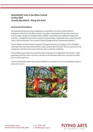 BEAUDESERT: Arts in the Olives Festival
13 May 2012
Casselle Mountford - Flying Arts Artist
Environmental Sculpture
On a beautiful Sunday morning I travelled past misty fields out to the Lost World Valley in
Beaudesert to the Arts in the Olives Festival. I was given a lovely grove of three trees near to the
river to create a sculptural installation where children could make nests and birds to hang in the
branches. I wrapped the tree trunks in colourful coloured paper, long plastic strips, woven birds and
nests in the tree branches. This created a colourful background for the growing Installation.
Lots of children and their families dropped in throughout the day to contribute to the installation
and create their own nests from branches, leaves, coconut fibre and wool. We also used some of the
long grasses and olive tree branches from the site to create the installation.
The Installation grew with more and more nests of varying sizes hanging from the branches. Most
participants left their nests in the trees until later in the afternoon when they came back to collect
them on their way home.
It was a wonderfully creative day and the Installation in the grove of trees was enjoyed by everyone
who came to see it.
 