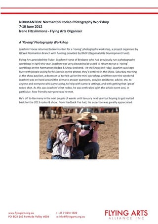 NORMANTON: Normanton Rodeo Photography Workshop
7-10 June 2012
Irene Fitzsimmons - Flying Arts Organiser
A 'Roving' Photography Workshop
Joachim Froese returned to Normanton for a ‘roving’ photography workshop, a project organised by
QCWA Normanton Branch with funding provided by RADF (Regional Arts Development Fund).
Flying Arts provided the Tutor, Joachim Froese of Brisbane who had previously run a photography
workshop in April this year. Joachim was very pleased to be asked to return to run a ‘roving’
workshop on the Normanton Rodeo & Show weekend. At the Show on Friday, Joachim was kept
busy with people asking for his advice on the photos they’d entered in the Show. Saturday morning
at the show pavilion, a dozen or so turned up for the mini workshop, and then over the weekend
Joachim was on hand around the arena to answer questions, provide assistance, advice, etc, to
anyone and everyone who came along, to help with camera settings, and with getting that ‘great’
rodeo shot. As this was Joachim’s first rodeo, he was enthralled with the whole event and, in
particular, how friendly everyone was he met.
He’s off to Germany in the next couple of weeks until January next year but hoping to get invited
back for the 2013 rodeo & show. From feedback I’ve had, his expertise was greatly appreciated.
 