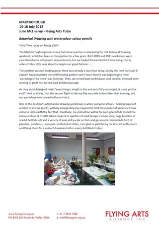 MARYBOROUGH
14-16 July 2012
Julie McEnerny - Flying Arts Tutor
Botanical Drawing with watercolour colour pencils
Third Time Lucky on Friday 13th?
The Maryborough organisers have had some practise in rehearsing for this Botanical Drawing
weekend, which has been in the pipeline for a few years. Both 2010 and 2011 workshops were
cancelled due to unforeseen circumstances, but we looked forward to third time lucky; that is,
unless Friday 13th was about to negate our good fortune......
The weather was not looking good, there was already a two-hour delay, but by the time our Dash 8
Captain had completed the ninth holding pattern over Fraser Island I was beginning to think
‘workshop strike three’ was looming. Then, we turned back to Brisbane. And Coralie, who had been
waiting to greet me, turned back to Maryborough.
As they say in Marigold Hotel “everything is alright in the end and if it’s not alright, it is not yet the
end!” And so it was, that the second flight to Hervey Bay was able to land later that evening, and
our workshop went ahead without a hitch.
One of the best parts of botanical drawing workshops is when everyone arrives, bearing luxuriant
armfuls of myriad plants, willfully disregarding my requests to limit the number of varieties. I have
come to terms with the fact that, thankfully, my instruction will be forever ignored! As I recall the
riotous colour of trestle tables covered in swathes of vivid orange trumpet vine, huge bunches of
scarlet bottlebrush and a variety of pink and purple orchids and geraniums, bromeliads, bird of
paradise, pandanus, kumquats and vibrant chilles, I am glad to yield to my recalcitrant enthusiasts
and thank them for a colourful weekend after a very dull Black Friday!
 