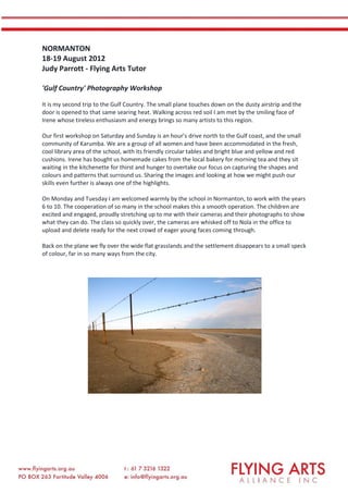NORMANTON
18-19 August 2012
Judy Parrott - Flying Arts Tutor
'Gulf Country' Photography Workshop
It is my second trip to the Gulf Country. The small plane touches down on the dusty airstrip and the
door is opened to that same searing heat. Walking across red soil I am met by the smiling face of
Irene whose tireless enthusiasm and energy brings so many artists to this region.
Our first workshop on Saturday and Sunday is an hour’s drive north to the Gulf coast, and the small
community of Karumba. We are a group of all women and have been accommodated in the fresh,
cool library area of the school, with its friendly circular tables and bright blue and yellow and red
cushions. Irene has bought us homemade cakes from the local bakery for morning tea and they sit
waiting in the kitchenette for thirst and hunger to overtake our focus on capturing the shapes and
colours and patterns that surround us. Sharing the images and looking at how we might push our
skills even further is always one of the highlights.
On Monday and Tuesday I am welcomed warmly by the school in Normanton, to work with the years
6 to 10. The cooperation of so many in the school makes this a smooth operation. The children are
excited and engaged, proudly stretching up to me with their cameras and their photographs to show
what they can do. The class so quickly over, the cameras are whisked off to Nola in the office to
upload and delete ready for the next crowd of eager young faces coming through.
Back on the plane we fly over the wide flat grasslands and the settlement disappears to a small speck
of colour, far in so many ways from the city.
 