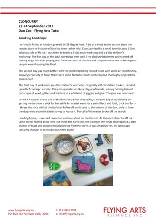 CLONCURRY
22-24 September 2012
Dan Cox - Flying Arts Tutor
Smoking Landscape
I arrived in Mt Isa at midday, greeted by 38-degree heat. A bit of a shock to the system given the
temperature in Brisbane of late has been rather mild! Cloncurry itself is a small town located 1.5hrs
drive outside of Mt Isa. I was there to teach a 2-day adult workshop and a 1-day children’s
workshop. The first day of the adult workshop went well. Five absolute beginners who started off
making rings, but after playing with flame for most of the day and temperatures close to 40-degrees,
people were dropping like flies!
The second day was much better, with the workshop being moved inside with some air-conditioning,
allowing creativity to flow! There were some fantastic results and everyone thoroughly enjoyed the
experience!
The final day of workshops was the children’s workshop. Originally with 3 children booked, I ended
up with 7 craving creativity. They ate up materials like a plague of locusts, leaving nothing behind
but scraps of wood, glitter and feathers in a whirlwind of giggles and glue! The glue was non-toxic!
For R&R I headed out to one of the dams only to be adopted by a random dog that persisted on
getting me to throw a stick for him while his master went for a swim! Back and forth, back and forth,
I threw the stick until all the bark had fallen off and it sank to the bottom of the dam, only to have
the dog swim around in circles trying to locate it. The call of his master broke off the search.
Heading home, I traversed toward an ominous cloud on the horizon. As I headed closer to Mt Isa I
came across roaring grass fires that made the earth look like a Lord of the Rings extravaganza. Large
plumes of black and brown smoke billowing from the earth. It was amazing! Yes, the landscape
certainly changes in an instant out in the bush!
 