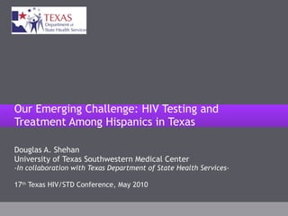 Douglas A. Shehan University of Texas Southwestern Medical Center -In collaboration with Texas Department of State Health Services- 17 th  Texas HIV/STD Conference, May 2010 Our Emerging Challenge: HIV Testing and Treatment Among Hispanics in Texas 