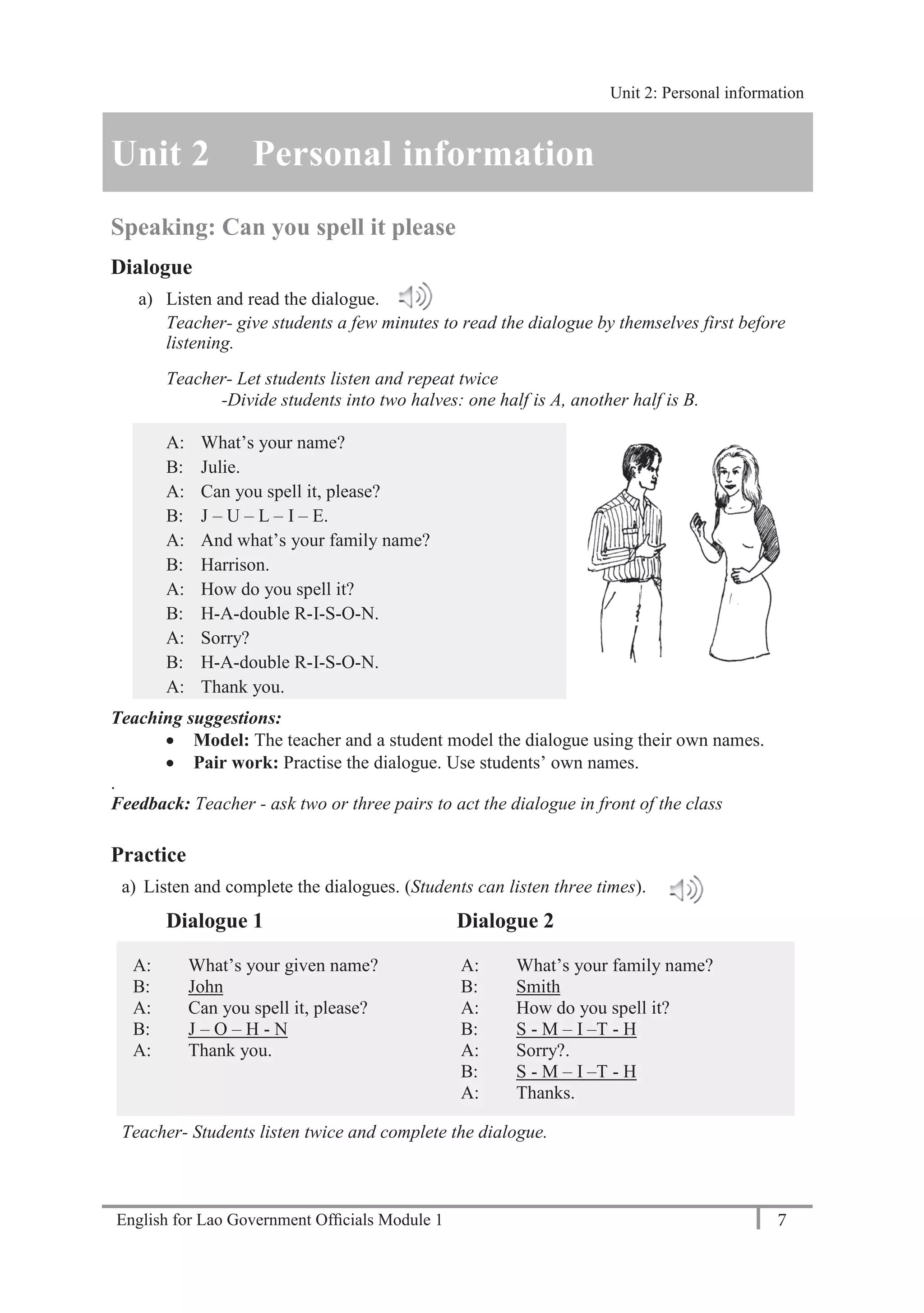 English for Lao Government Ofﬁcials Module 1 7
Unit 2: Personal Information
7 English for Lao Government Officials Module 1
Unit 2 Personal information
Speaking: Can you spell it please
Dialogue
a) Listen and read the dialogue.
Teacher- give students a few minutes to read the dialogue by themselves first before
listening.
Teacher- Let students listen and repeat twice
-Divide students into two halves: one half is A, another half is B.
A: What’s your name?
B: Julie.
A: Can you spell it, please?
B: J – U – L – I – E.
A: And what’s your family name?
B: Harrison.
A: How do you spell it?
B: H-A-double R-I-S-O-N.
A: Sorry?
B: H-A-double R-I-S-O-N.
A: Thank you.
Teaching suggestions:
 Model: The teacher and a student model the dialogue using their own names.
 Pair work: Practise the dialogue. Use students’ own names.
.
Feedback: Teacher - ask two or three pairs to act the dialogue in front of the class
Practice
a) Listen and complete the dialogues. (Students can listen three times).
Dialogue 1 Dialogue 2
A: What’s your given name? A: What’s your family name?
B: John B: Smith
A: Can you spell it, please? A: How do you spell it?
B: J – O – H - N B: S - M – I –T - H
A: Thank you. A: Sorry?.
B: S - M – I –T - H
A: Thanks.
Teacher- Students listen twice and complete the dialogue.
Unit 2: Personal information
 