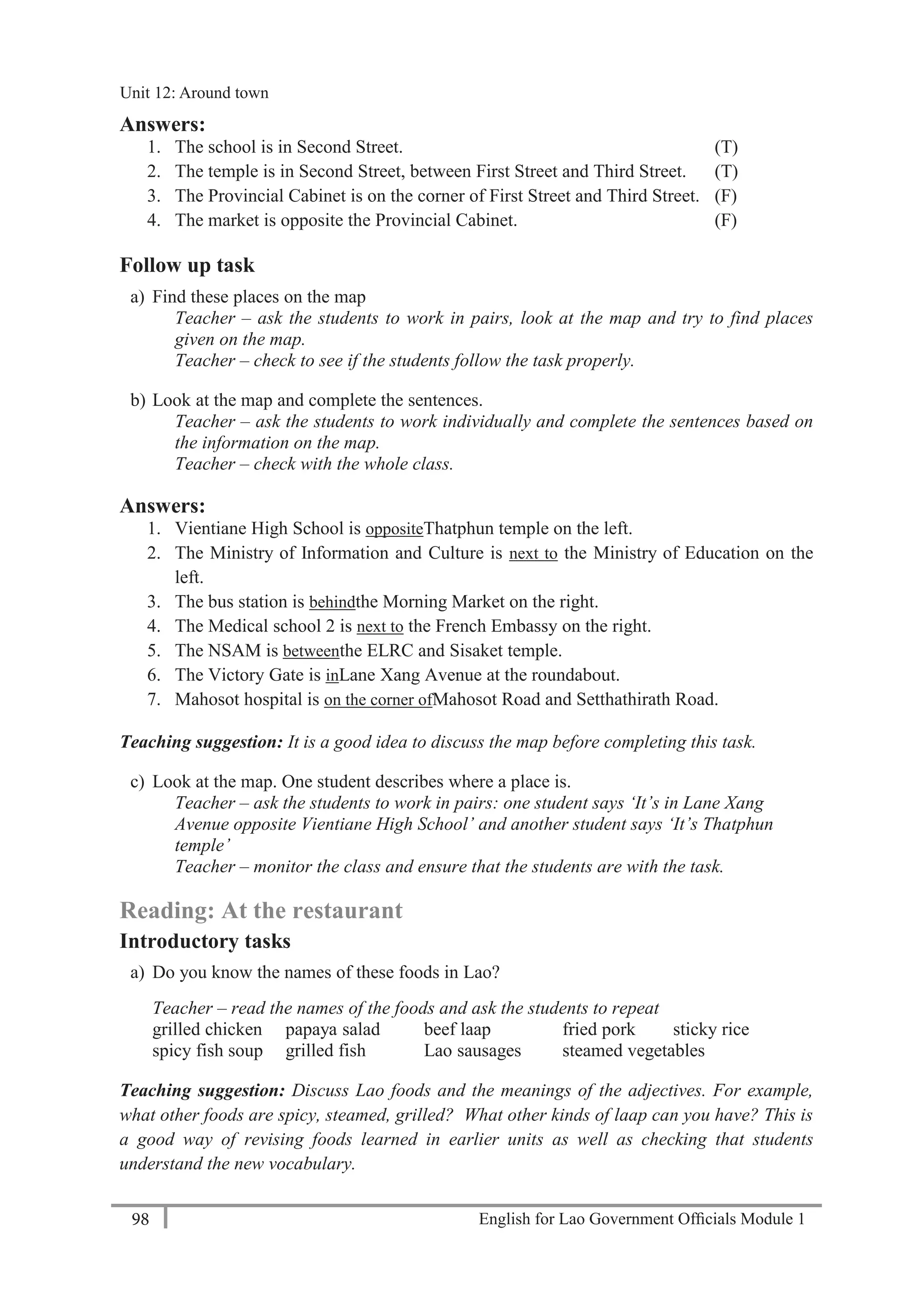 English for Lao Government Ofﬁcials Module 198
Unit 12 Around town
98 English for Lao Government Officials Module 1
Answers:
1. The school is in Second Street. (T)
2. The temple is in Second Street, between First Street and Third Street. (T)
3. The Provincial Cabinet is on the corner of First Street and Third Street. (F)
4. The market is opposite the Provincial Cabinet. (F)
Follow up task
a) Find these places on the map
Teacher – ask the students to work in pairs, look at the map and try to find places
given on the map.
Teacher – check to see if the students follow the task properly.
b) Look at the map and complete the sentences.
Teacher – ask the students to work individually and complete the sentences based on
the information on the map.
Teacher – check with the whole class.
Answers:
1. Vientiane High School is oppositeThatphun temple on the left.
2. The Ministry of Information and Culture is next to the Ministry of Education on the
left.
3. The bus station is behindthe Morning Market on the right.
4. The Medical school 2 is next to the French Embassy on the right.
5. The NSAM is betweenthe ELRC and Sisaket temple.
6. The Victory Gate is inLane Xang Avenue at the roundabout.
7. Mahosot hospital is on the corner ofMahosot Road and Setthathirath Road.
Teaching suggestion: It is a good idea to discuss the map before completing this task.
c) Look at the map. One student describes where a place is.
Teacher – ask the students to work in pairs: one student says ‘It’s in Lane Xang
Avenue opposite Vientiane High School’ and another student says ‘It’s Thatphun
temple’
Teacher – monitor the class and ensure that the students are with the task.
Reading: At the restaurant
Introductory tasks
a) Do you know the names of these foods in Lao?
Teacher – read the names of the foods and ask the students to repeat
grilled chicken papaya salad beef laap fried pork sticky rice
spicy fish soup grilled fish Lao sausages steamed vegetables
Teaching suggestion: Discuss Lao foods and the meanings of the adjectives. For example,
what other foods are spicy, steamed, grilled? What other kinds of laap can you have? This is
a good way of revising foods learned in earlier units as well as checking that students
understand the new vocabulary.
Unit 12: Around town
 