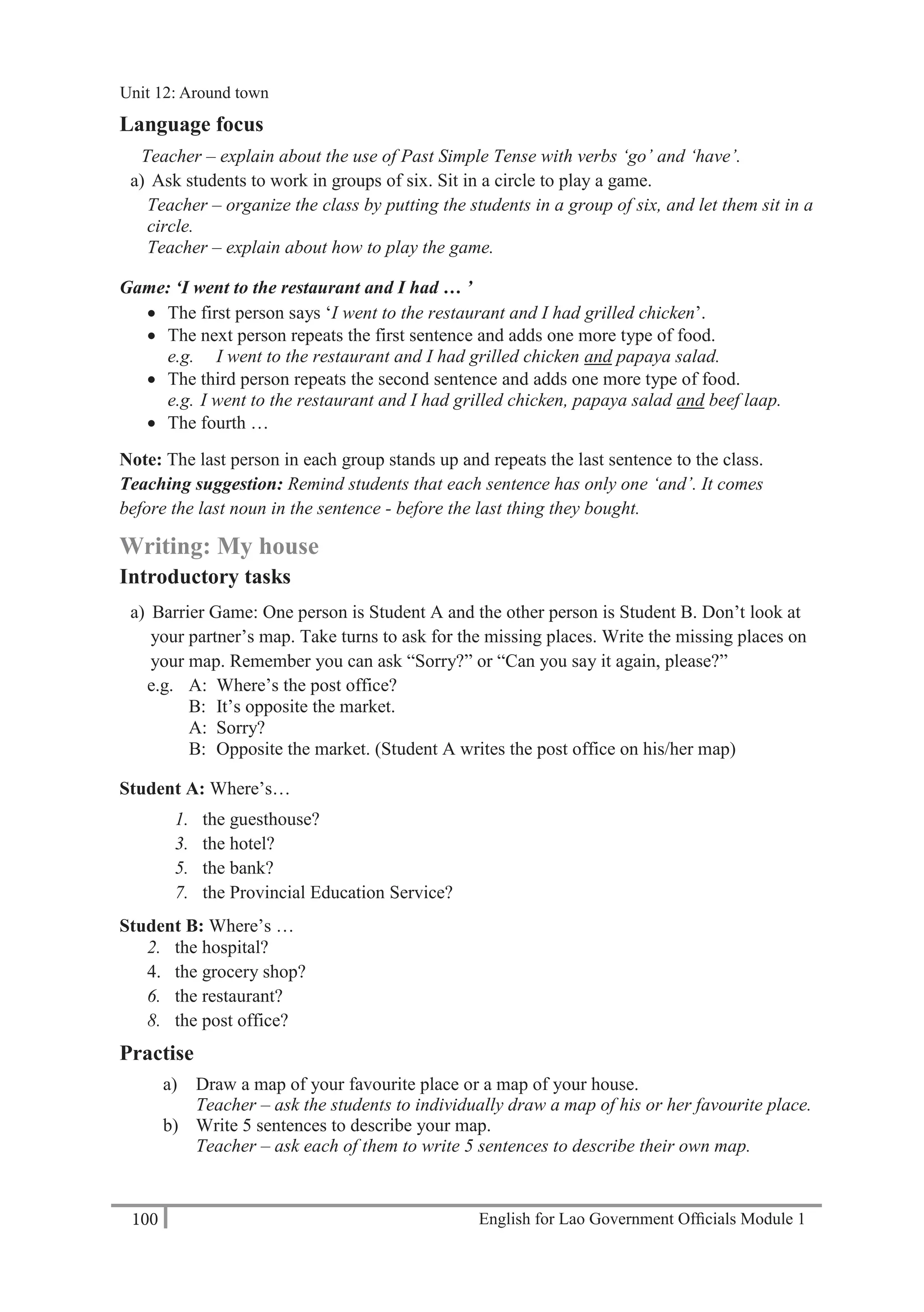 English for Lao Government Ofﬁcials Module 1100
Unit 12 Around town
100 English for Lao Government Officials Module 1
Language focus
Teacher – explain about the use of Past Simple Tense with verbs ‘go’ and ‘have’.
a) Ask students to work in groups of six. Sit in a circle to play a game.
Teacher – organize the class by putting the students in a group of six, and let them sit in a
circle.
Teacher – explain about how to play the game.
Game: ‘I went to the restaurant and I had … ’
 The first person says ‘I went to the restaurant and I had grilled chicken’.
 The next person repeats the first sentence and adds one more type of food.
e.g. I went to the restaurant and I had grilled chicken and papaya salad.
 The third person repeats the second sentence and adds one more type of food.
e.g. I went to the restaurant and I had grilled chicken, papaya salad and beef laap.
 The fourth …
Note: The last person in each group stands up and repeats the last sentence to the class.
Teaching suggestion: Remind students that each sentence has only one ‘and’. It comes
before the last noun in the sentence - before the last thing they bought.
Writing: My house
Introductory tasks
a) Barrier Game: One person is Student A and the other person is Student B. Don’t look at
your partner’s map. Take turns to ask for the missing places. Write the missing places on
your map. Remember you can ask “Sorry?” or “Can you say it again, please?”
e.g. A: Where’s the post office?
B: It’s opposite the market.
A: Sorry?
B: Opposite the market. (Student A writes the post office on his/her map)
Student A: Where’s…
1. the guesthouse?
3. the hotel?
5. the bank?
7. the Provincial Education Service?
Student B: Where’s …
2. the hospital?
4. the grocery shop?
6. the restaurant?
8. the post office?
Practise
a) Draw a map of your favourite place or a map of your house.
Teacher – ask the students to individually draw a map of his or her favourite place.
b) Write 5 sentences to describe your map.
Teacher – ask each of them to write 5 sentences to describe their own map.
Unit 12: Around town
 