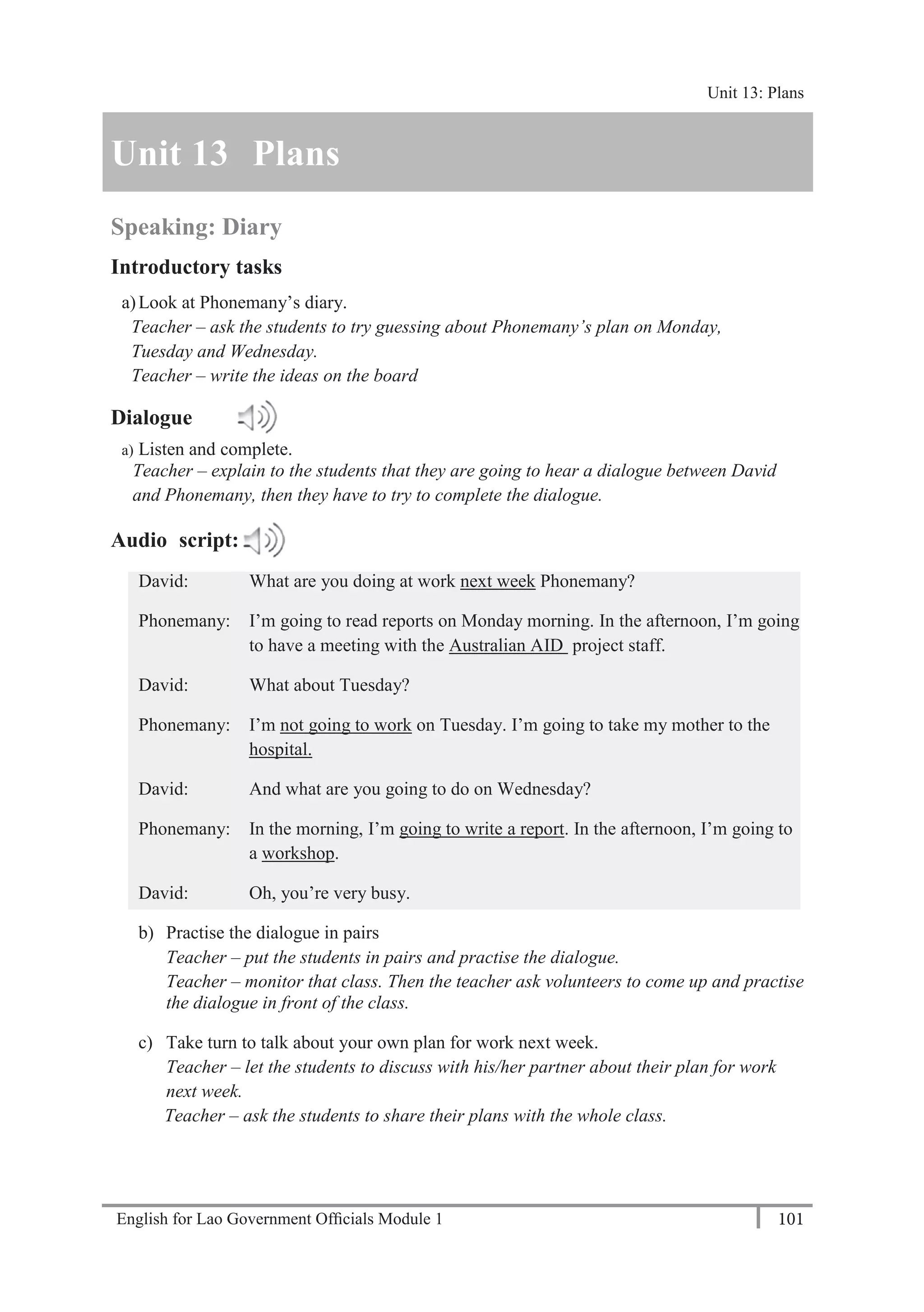 English for Lao Government Ofﬁcials Module 1 101
Unit 13 Plans
101 English for Lao Government Officials Module 1
Unit 13 Plans
Speaking: Diary
Introductory tasks
a)Look at Phonemany’s diary.
Teacher – ask the students to try guessing about Phonemany’s plan on Monday,
Tuesday and Wednesday.
Teacher – write the ideas on the board
Dialogue
a) Listen and complete.
Teacher – explain to the students that they are going to hear a dialogue between David
and Phonemany, then they have to try to complete the dialogue.
Audio script:
David: What are you doing at work next week Phonemany?
Phonemany: I’m going to read reports on Monday morning. In the afternoon, I’m going
to have a meeting with the Australian AID project staff.
David: What about Tuesday?
Phonemany: I’m not going to work on Tuesday. I’m going to take my mother to the
hospital.
David: And what are you going to do on Wednesday?
Phonemany: In the morning, I’m going to write a report. In the afternoon, I’m going to
a workshop.
David: Oh, you’re very busy.
b) Practise the dialogue in pairs
Teacher – put the students in pairs and practise the dialogue.
Teacher – monitor that class. Then the teacher ask volunteers to come up and practise
the dialogue in front of the class.
c) Take turn to talk about your own plan for work next week.
Teacher – let the students to discuss with his/her partner about their plan for work
next week.
Teacher – ask the students to share their plans with the whole class.
Unit 13: Plans
 