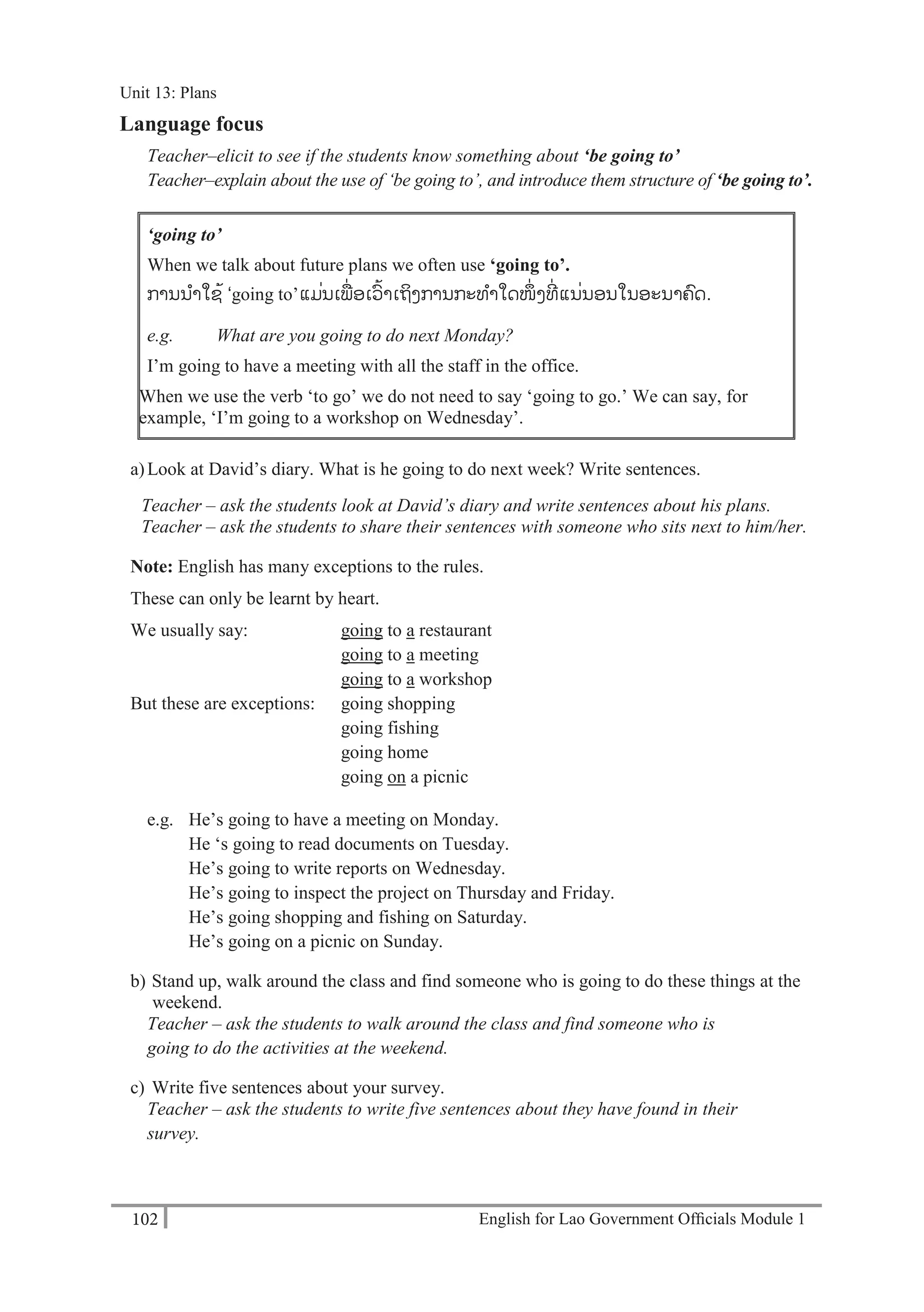 English for Lao Government Ofﬁcials Module 1102
Unit 13 Plans
102 English for Lao Government Officials Module 1
Language focus
Teacher–elicit to see if the students know something about ‘be going to’
Teacher–explain about the use of ‘be going to’, and introduce them structure of ‘be going to’.
‘going to’
When we talk about future plans we often use ‘going to’.
-ການນາໃຊ້ ‘going to’-ແມ່ນເພ່ ອເວ້າເຖິງການກະທາໃດໜ່ ງທ່ ແນ່ນອນໃນອະນາຄດ.
e.g. What are you going to do next Monday?
I’m going to have a meeting with all the staff in the office.
When we use the verb ‘to go’ we do not need to say ‘going to go.’ We can say, for
example, ‘I’m going to a workshop on Wednesday’.
a)Look at David’s diary. What is he going to do next week? Write sentences.
Teacher – ask the students look at David’s diary and write sentences about his plans.
Teacher – ask the students to share their sentences with someone who sits next to him/her.
Note: English has many exceptions to the rules.
These can only be learnt by heart.
We usually say: going to a restaurant
going to a meeting
going to a workshop
But these are exceptions: going shopping
going fishing
going home
going on a picnic
e.g. He’s going to have a meeting on Monday.
He ‘s going to read documents on Tuesday.
He’s going to write reports on Wednesday.
He’s going to inspect the project on Thursday and Friday.
He’s going shopping and fishing on Saturday.
He’s going on a picnic on Sunday.
b) Stand up, walk around the class and find someone who is going to do these things at the
weekend.
Teacher – ask the students to walk around the class and find someone who is
going to do the activities at the weekend.
c) Write five sentences about your survey.
Teacher – ask the students to write five sentences about they have found in their
survey.
Unit 13: Plans
 