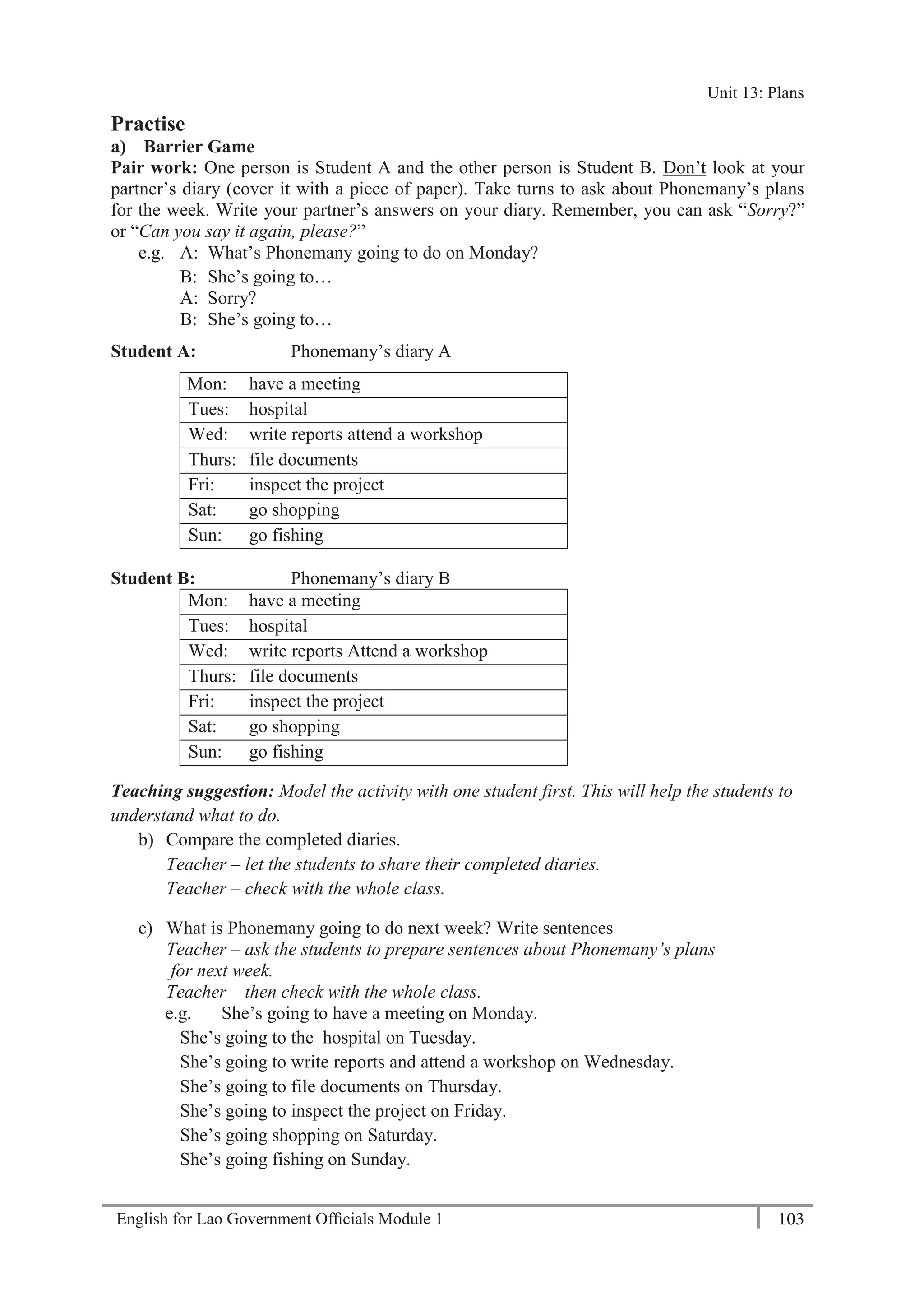 English for Lao Government Ofﬁcials Module 1 103
Unit 13 Plans
103 English for Lao Government Officials Module 1
Practise
a) Barrier Game
Pair work: One person is Student A and the other person is Student B. Don’t look at your
partner’s diary (cover it with a piece of paper). Take turns to ask about Phonemany’s plans
for the week. Write your partner’s answers on your diary. Remember, you can ask “Sorry?”
or “Can you say it again, please?”
e.g. A: What’s Phonemany going to do on Monday?
B: She’s going to…
A: Sorry?
B: She’s going to…
Student A: Phonemany’s diary A
Mon: have a meeting
Tues: hospital
Wed: write reports attend a workshop
Thurs: file documents
Fri: inspect the project
Sat: go shopping
Sun: go fishing
Student B: Phonemany’s diary B
Mon: have a meeting
Tues: hospital
Wed: write reports Attend a workshop
Thurs: file documents
Fri: inspect the project
Sat: go shopping
Sun: go fishing
Teaching suggestion: Model the activity with one student first. This will help the students to
understand what to do.
b) Compare the completed diaries.
Teacher – let the students to share their completed diaries.
Teacher – check with the whole class.
c) What is Phonemany going to do next week? Write sentences
Teacher – ask the students to prepare sentences about Phonemany’s plans
for next week.
Teacher – then check with the whole class.
e.g. She’s going to have a meeting on Monday.
She’s going to the hospital on Tuesday.
She’s going to write reports and attend a workshop on Wednesday.
She’s going to file documents on Thursday.
She’s going to inspect the project on Friday.
She’s going shopping on Saturday.
She’s going fishing on Sunday.
Unit 13: Plans
 