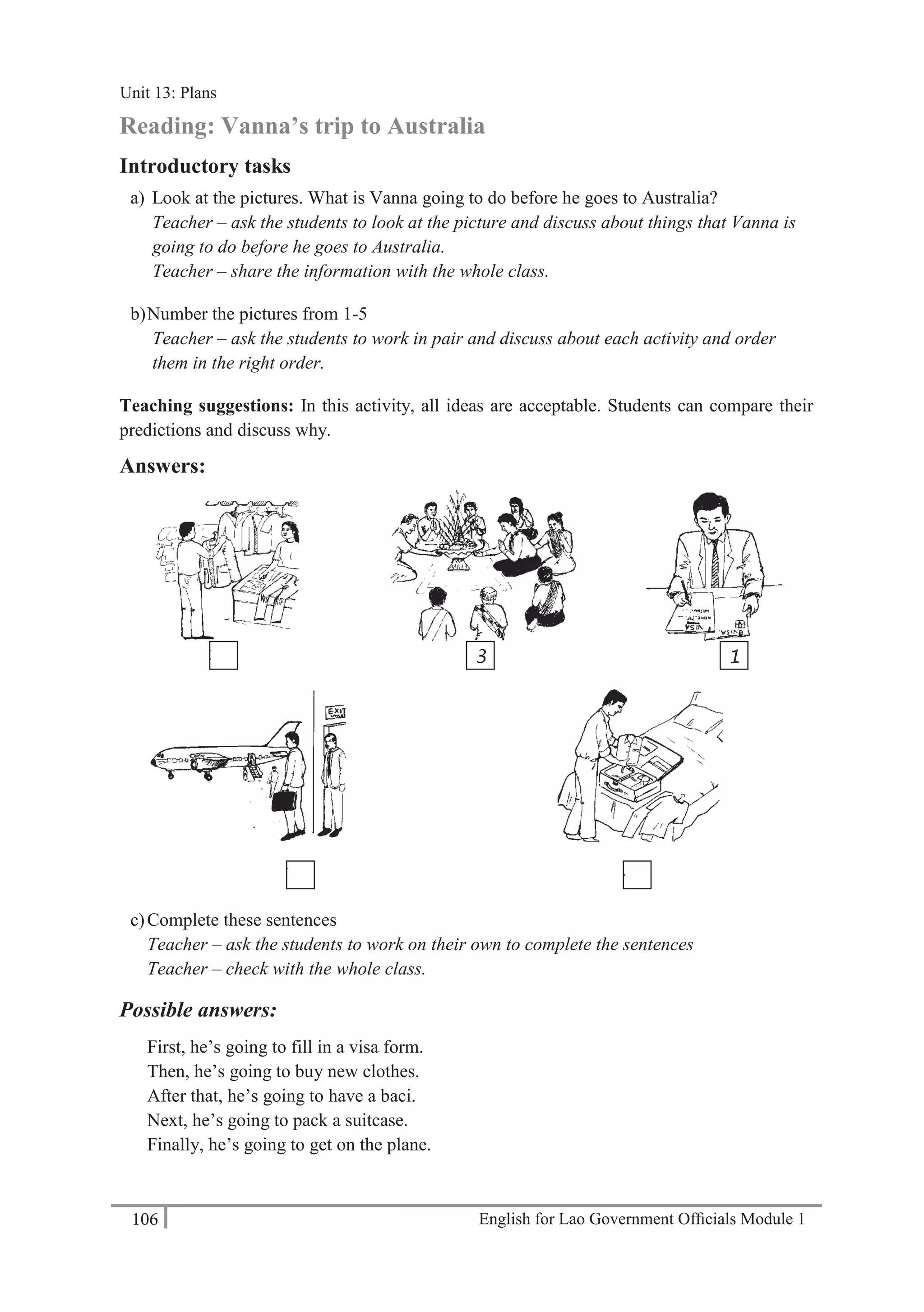 English for Lao Government Ofﬁcials Module 1106
Unit 13 Plans
106 English for Lao Government Officials Module 1
Reading: Vanna’s trip to Australia
Introductory tasks
a) Look at the pictures. What is Vanna going to do before he goes to Australia?
Teacher – ask the students to look at the picture and discuss about things that Vanna is
going to do before he goes to Australia.
Teacher – share the information with the whole class.
b)Number the pictures from 1-5
Teacher – ask the students to work in pair and discuss about each activity and order
them in the right order.
Teaching suggestions: In this activity, all ideas are acceptable. Students can compare their
predictions and discuss why.
Answers:
c)Complete these sentences
Teacher – ask the students to work on their own to complete the sentences
Teacher – check with the whole class.
Possible answers:
First, he’s going to fill in a visa form.
Then, he’s going to buy new clothes.
After that, he’s going to have a baci.
Next, he’s going to pack a suitcase.
Finally, he’s going to get on the plane.
2 3 1
5 4
Unit 13: Plans
 
