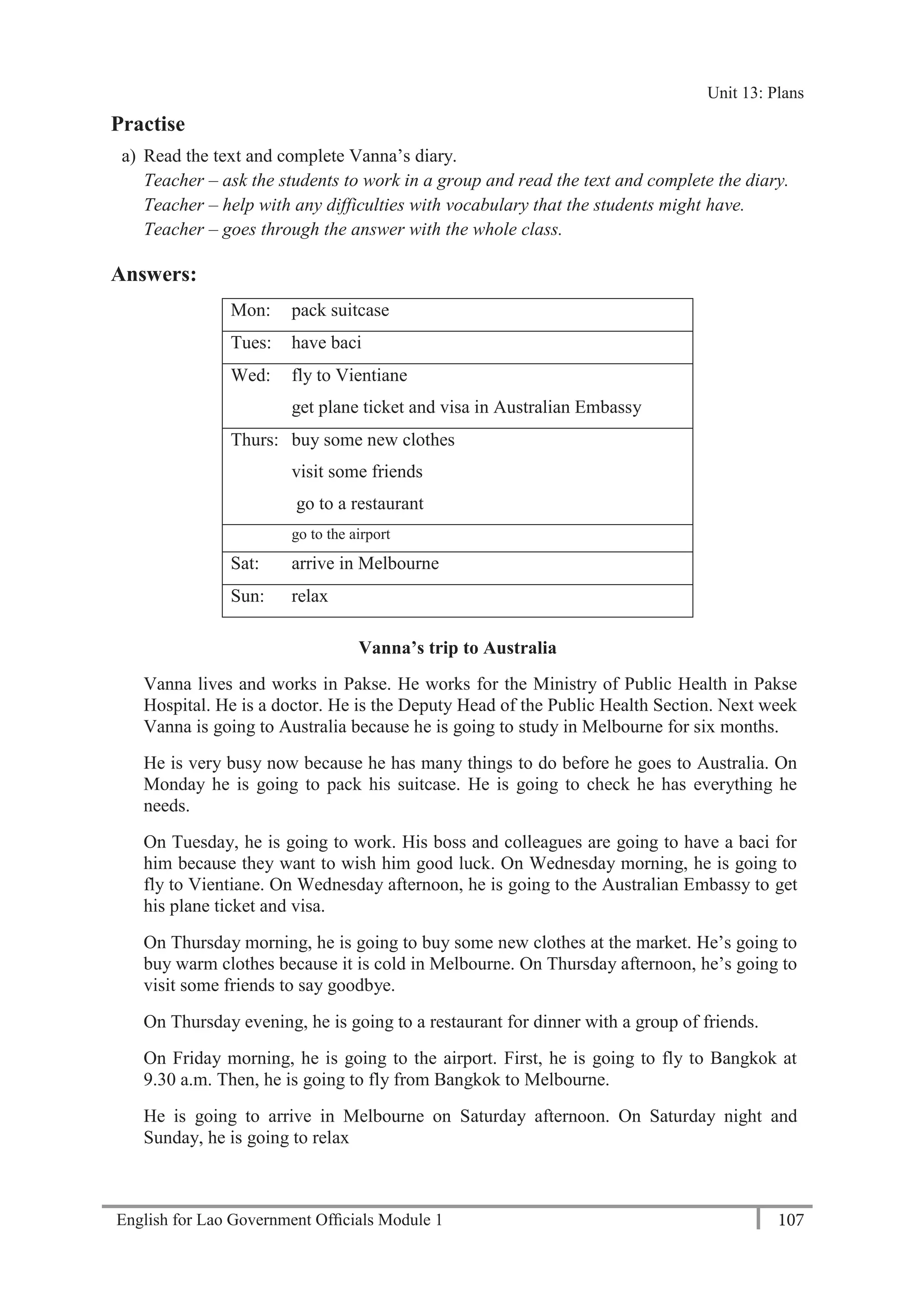 English for Lao Government Ofﬁcials Module 1 107
Unit 13 Plans
107 English for Lao Government Officials Module 1
Practise
a) Read the text and complete Vanna’s diary.
Teacher – ask the students to work in a group and read the text and complete the diary.
Teacher – help with any difficulties with vocabulary that the students might have.
Teacher – goes through the answer with the whole class.
Answers:
Mon: pack suitcase
Tues: have baci
Wed: fly to Vientiane
get plane ticket and visa in Australian Embassy
Thurs: buy some new clothes
visit some friends
go to a restaurant
Fri: go to the airport
Sat: arrive in Melbourne
Sun: relax
Vanna’s trip to Australia
Vanna lives and works in Pakse. He works for the Ministry of Public Health in Pakse
Hospital. He is a doctor. He is the Deputy Head of the Public Health Section. Next week
Vanna is going to Australia because he is going to study in Melbourne for six months.
He is very busy now because he has many things to do before he goes to Australia. On
Monday he is going to pack his suitcase. He is going to check he has everything he
needs.
On Tuesday, he is going to work. His boss and colleagues are going to have a baci for
him because they want to wish him good luck. On Wednesday morning, he is going to
fly to Vientiane. On Wednesday afternoon, he is going to the Australian Embassy to get
his plane ticket and visa.
On Thursday morning, he is going to buy some new clothes at the market. He’s going to
buy warm clothes because it is cold in Melbourne. On Thursday afternoon, he’s going to
visit some friends to say goodbye.
On Thursday evening, he is going to a restaurant for dinner with a group of friends.
On Friday morning, he is going to the airport. First, he is going to fly to Bangkok at
9.30 a.m. Then, he is going to fly from Bangkok to Melbourne.
He is going to arrive in Melbourne on Saturday afternoon. On Saturday night and
Sunday, he is going to relax
Unit 13: Plans
 