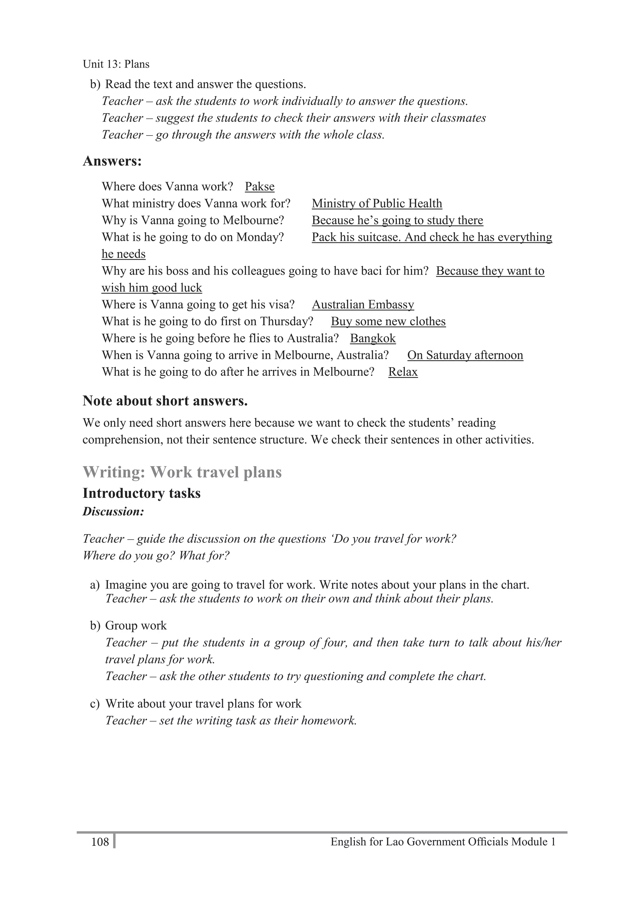 English for Lao Government Ofﬁcials Module 1108
Unit 13 Plans
108 English for Lao Government Officials Module 1
b) Read the text and answer the questions.
Teacher – ask the students to work individually to answer the questions.
Teacher – suggest the students to check their answers with their classmates
Teacher – go through the answers with the whole class.
Answers:
Where does Vanna work? Pakse
What ministry does Vanna work for? Ministry of Public Health
Why is Vanna going to Melbourne? Because he’s going to study there
What is he going to do on Monday? Pack his suitcase. And check he has everything
he needs
Why are his boss and his colleagues going to have baci for him? Because they want to
wish him good luck
Where is Vanna going to get his visa? Australian Embassy
What is he going to do first on Thursday? Buy some new clothes
Where is he going before he flies to Australia? Bangkok
When is Vanna going to arrive in Melbourne, Australia? On Saturday afternoon
What is he going to do after he arrives in Melbourne? Relax
Note about short answers.
We only need short answers here because we want to check the students’ reading
comprehension, not their sentence structure. We check their sentences in other activities.
Writing: Work travel plans
Introductory tasks
Discussion:
Teacher – guide the discussion on the questions ‘Do you travel for work?
Where do you go? What for?
a) Imagine you are going to travel for work. Write notes about your plans in the chart.
Teacher – ask the students to work on their own and think about their plans.
b) Group work
Teacher – put the students in a group of four, and then take turn to talk about his/her
travel plans for work.
Teacher – ask the other students to try questioning and complete the chart.
c) Write about your travel plans for work
Teacher – set the writing task as their homework.
Unit 13: Plans
 
