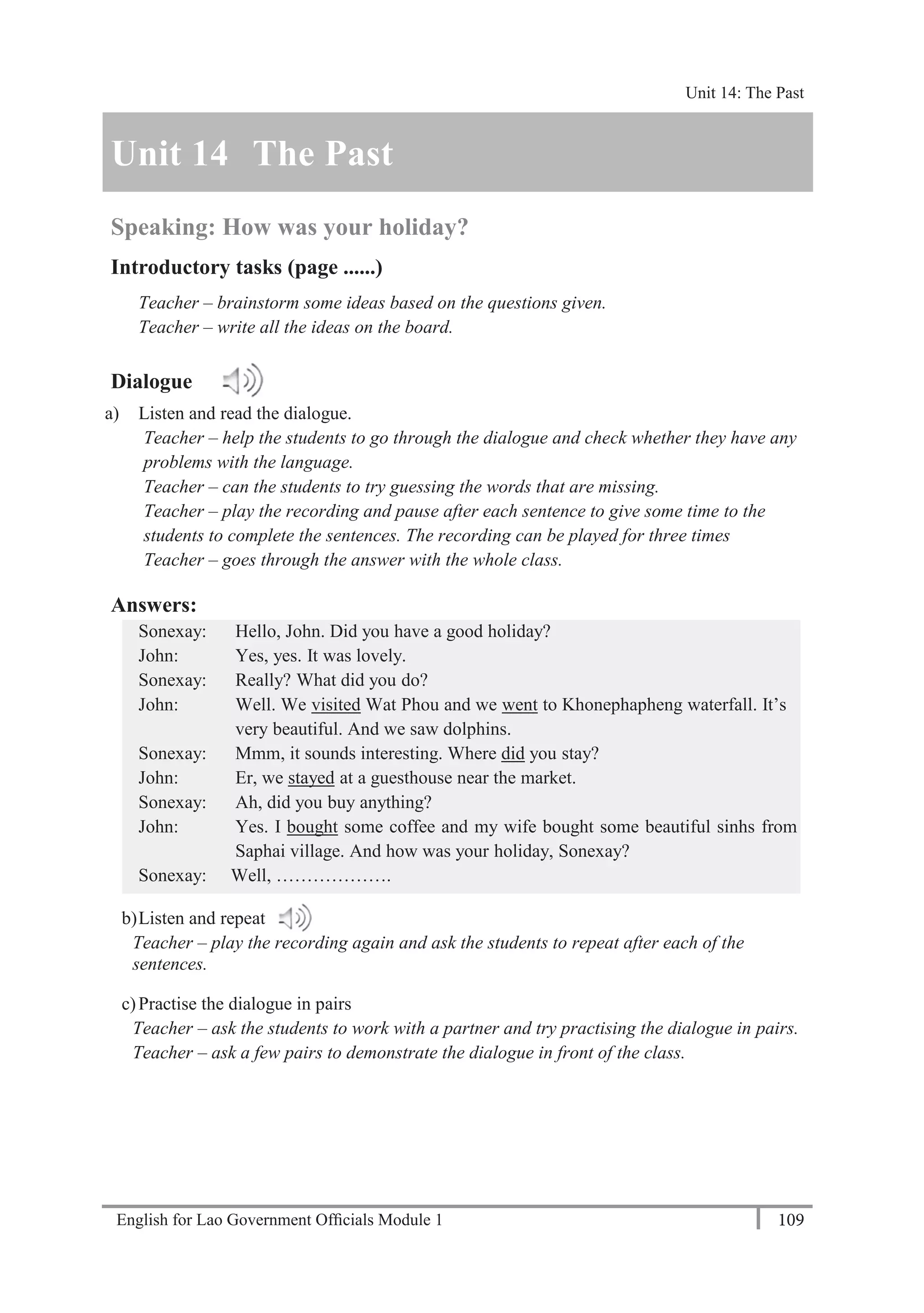 English for Lao Government Ofﬁcials Module 1 109
Unit 14 The Past
109 English for Lao Government Officials Module 1
Unit 14 The Past
Speaking: How was your holiday?
Introductory tasks (page ......)
Teacher – brainstorm some ideas based on the questions given.
Teacher – write all the ideas on the board.
Dialogue
a) Listen and read the dialogue.
Teacher – help the students to go through the dialogue and check whether they have any
problems with the language.
Teacher – can the students to try guessing the words that are missing.
Teacher – play the recording and pause after each sentence to give some time to the
students to complete the sentences. The recording can be played for three times
Teacher – goes through the answer with the whole class.
Answers:
Sonexay: Hello, John. Did you have a good holiday?
John: Yes, yes. It was lovely.
Sonexay: Really? What did you do?
John: Well. We visited Wat Phou and we went to Khonephapheng waterfall. It’s
very beautiful. And we saw dolphins.
Sonexay: Mmm, it sounds interesting. Where did you stay?
John: Er, we stayed at a guesthouse near the market.
Sonexay: Ah, did you buy anything?
John: Yes. I bought some coffee and my wife bought some beautiful sinhs from
Saphai village. And how was your holiday, Sonexay?
Sonexay: Well, ……………….
b)Listen and repeat
Teacher – play the recording again and ask the students to repeat after each of the
sentences.
c)Practise the dialogue in pairs
Teacher – ask the students to work with a partner and try practising the dialogue in pairs.
Teacher – ask a few pairs to demonstrate the dialogue in front of the class.
Unit 14: The Past
 