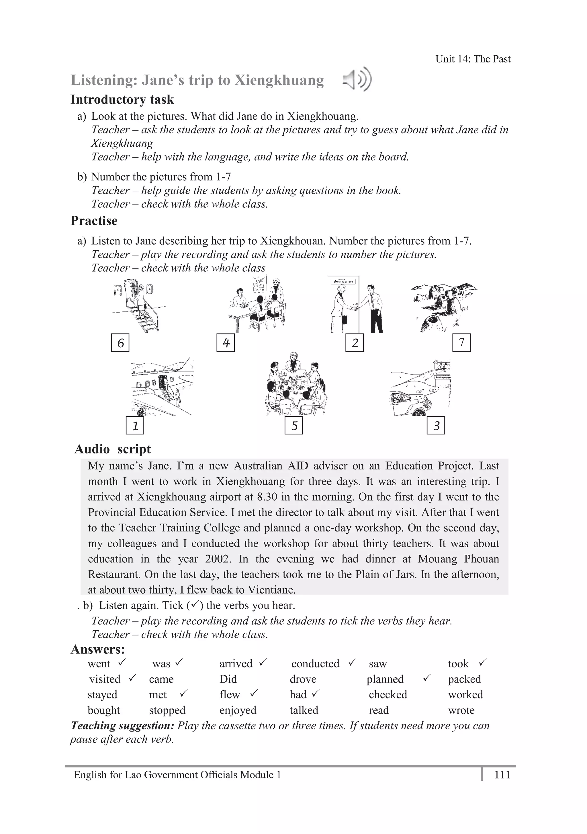 English for Lao Government Ofﬁcials Module 1 111
Unit 14 The Past
111 English for Lao Government Officials Module 1
Listening: Jane’s trip to Xiengkhuang
Introductory task
a) Look at the pictures. What did Jane do in Xiengkhouang.
Teacher – ask the students to look at the pictures and try to guess about what Jane did in
Xiengkhuang
Teacher – help with the language, and write the ideas on the board.
b) Number the pictures from 1-7
Teacher – help guide the students by asking questions in the book.
Teacher – check with the whole class.
Practise
a) Listen to Jane describing her trip to Xiengkhouan. Number the pictures from 1-7.
Teacher – play the recording and ask the students to number the pictures.
Teacher – check with the whole class
Audio script
My name’s Jane. I’m a new Australian AID adviser on an Education Project. Last
month I went to work in Xiengkhouang for three days. It was an interesting trip. I
arrived at Xiengkhouang airport at 8.30 in the morning. On the first day I went to the
Provincial Education Service. I met the director to talk about my visit. After that I went
to the Teacher Training College and planned a one-day workshop. On the second day,
my colleagues and I conducted the workshop for about thirty teachers. It was about
education in the year 2002. In the evening we had dinner at Mouang Phouan
Restaurant. On the last day, the teachers took me to the Plain of Jars. In the afternoon,
at about two thirty, I flew back to Vientiane.
. b) Listen again. Tick () the verbs you hear.
Teacher – play the recording and ask the students to tick the verbs they hear.
Teacher – check with the whole class.
Answers:
went  was  arrived  conducted  saw took 
visited  came Did drove planned  packed
stayed met  flew  had  checked worked
bought stopped enjoyed talked read wrote
Teaching suggestion: Play the cassette two or three times. If students need more you can
pause after each verb.
6 4 2 7
1 5 3
Unit 14: The Past
 