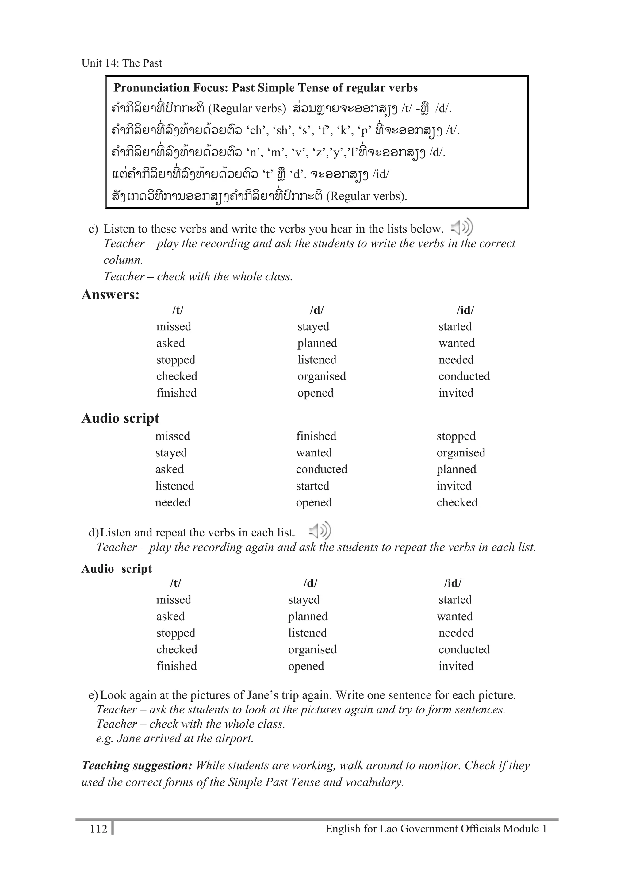 English for Lao Government Ofﬁcials Module 1112
Unit 14The Past
112 English for Lao Government Officials Module 1
Pronunciation Focus: Past Simple Tense of regular verbs
-ຄາກິລິຍາທ່ ປກກະຕິ (Regular verbs) ສ່ວນຫຼາຍຈະອອກສຽງ /t/ -ຫຼ /d/.
ຄາກິລິຍາທ່ ລງທ້າຍດ້ວຍຕວ ‘ch’, ‘sh’, ‘s’, ‘f’, ‘k’, ‘p’ ທ່ ຈະອອກສຽງ /t/.
ຄາກິລິຍາທ່ ລງທ້າຍດ້ວຍຕວ ‘n’, ‘m’, ‘v’, ‘z’,’y’,’l’ທ່ ຈະອອກສຽງ /d/.
-ແຕ່ຄາກິລິຍາທ່ ລງທ້າຍດ້ວຍຕວ ‘t’ ຫຼ ‘d’. ຈະອອກສຽງ /id/
ສັງເກດວິທການອອກສຽງຄາກິລິຍາທ່ ປກກະຕິ (Regular verbs).
c) Listen to these verbs and write the verbs you hear in the lists below.
Teacher – play the recording and ask the students to write the verbs in the correct
column.
Teacher – check with the whole class.
Answers:
/t/ /d/ /id/
missed stayed started
asked planned wanted
stopped listened needed
checked organised conducted
finished opened invited
Audio script
missed finished stopped
stayed wanted organised
asked conducted planned
listened started invited
needed opened checked
d)Listen and repeat the verbs in each list.
Teacher – play the recording again and ask the students to repeat the verbs in each list.
Audio script
/t/ /d/ /id/
missed stayed started
asked planned wanted
stopped listened needed
checked organised conducted
finished opened invited
e)Look again at the pictures of Jane’s trip again. Write one sentence for each picture.
Teacher – ask the students to look at the pictures again and try to form sentences.
Teacher – check with the whole class.
e.g. Jane arrived at the airport.
Teaching suggestion: While students are working, walk around to monitor. Check if they
used the correct forms of the Simple Past Tense and vocabulary.
Unit 14: The Past
 