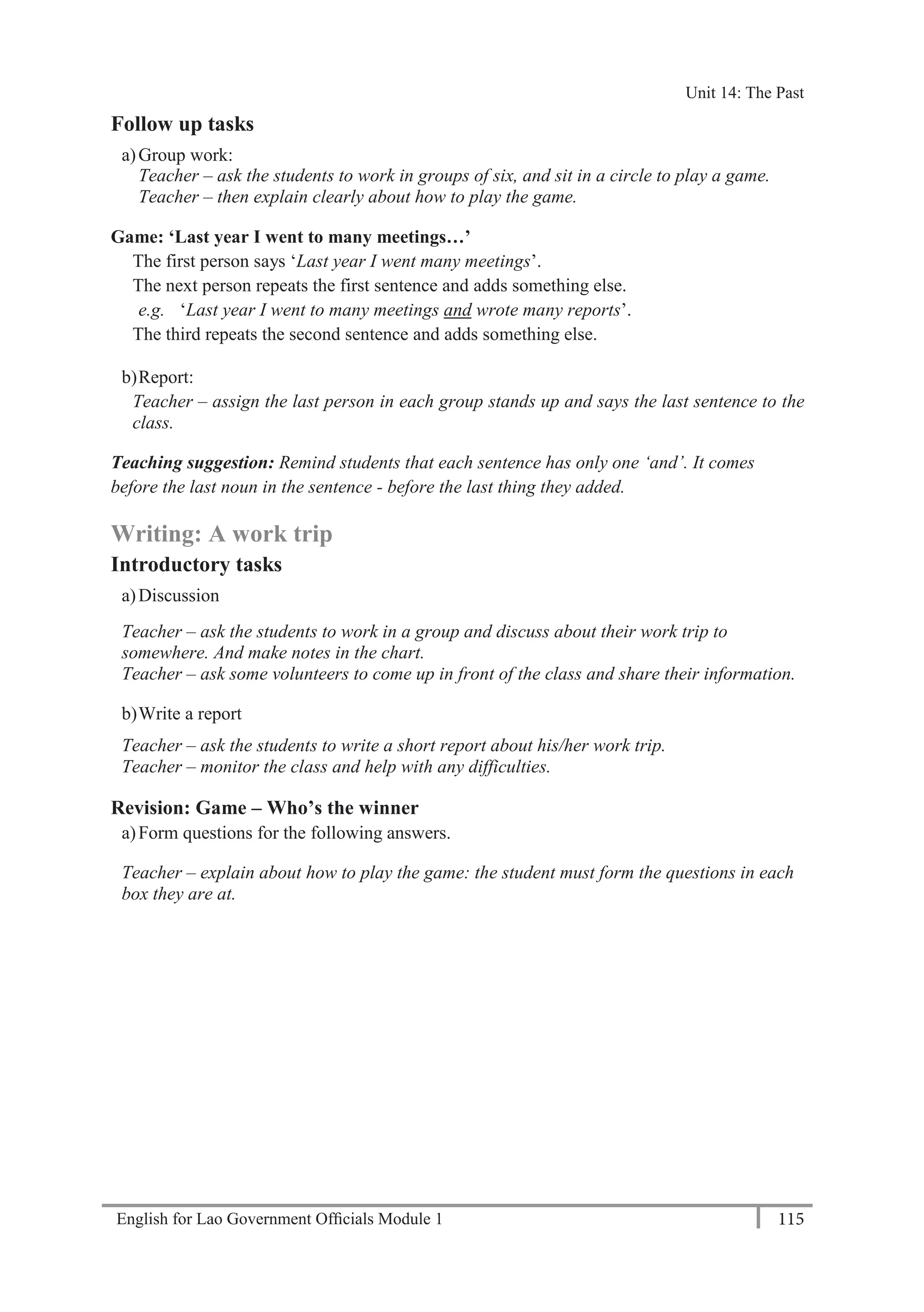 English for Lao Government Ofﬁcials Module 1 115
Unit 14 The Past
115 English for Lao Government Officials Module 1
Follow up tasks
a)Group work:
Teacher – ask the students to work in groups of six, and sit in a circle to play a game.
Teacher – then explain clearly about how to play the game.
Game: ‘Last year I went to many meetings…’
The first person says ‘Last year I went many meetings’.
The next person repeats the first sentence and adds something else.
e.g. ‘Last year I went to many meetings and wrote many reports’.
The third repeats the second sentence and adds something else.
b)Report:
Teacher – assign the last person in each group stands up and says the last sentence to the
class.
Teaching suggestion: Remind students that each sentence has only one ‘and’. It comes
before the last noun in the sentence - before the last thing they added.
Writing: A work trip
Introductory tasks
a)Discussion
Teacher – ask the students to work in a group and discuss about their work trip to
somewhere. And make notes in the chart.
Teacher – ask some volunteers to come up in front of the class and share their information.
b)Write a report
Teacher – ask the students to write a short report about his/her work trip.
Teacher – monitor the class and help with any difficulties.
Revision: Game – Who’s the winner
a)Form questions for the following answers.
Teacher – explain about how to play the game: the student must form the questions in each
box they are at.
Unit 14: The Past
 