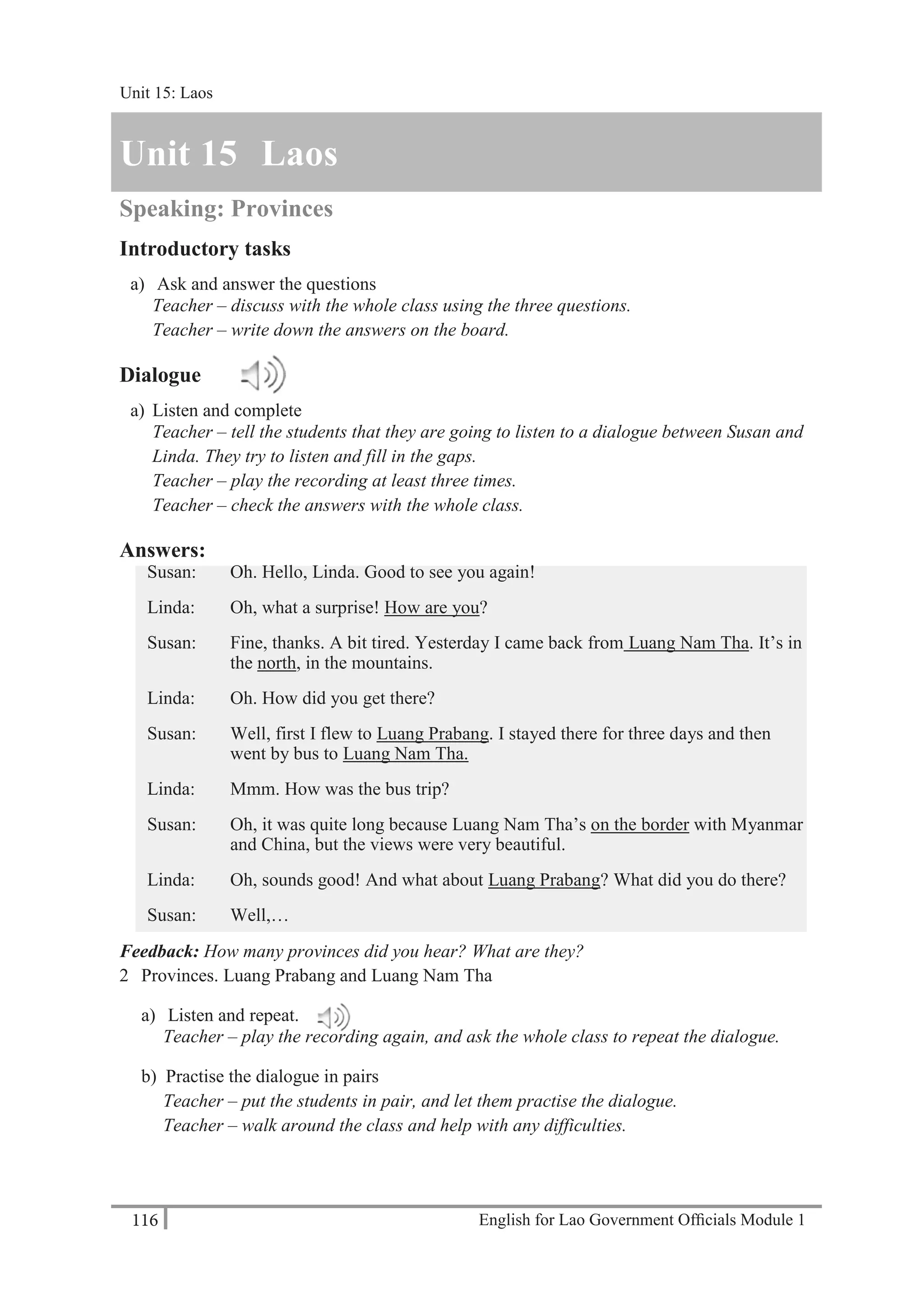 English for Lao Government Ofﬁcials Module 1116
Unit 15: Laos
116 English for Lao Government Officials Module 1
Unit 15 Laos
Speaking: Provinces
Introductory tasks
a) Ask and answer the questions
Teacher – discuss with the whole class using the three questions.
Teacher – write down the answers on the board.
Dialogue
a) Listen and complete
Teacher – tell the students that they are going to listen to a dialogue between Susan and
Linda. They try to listen and fill in the gaps.
Teacher – play the recording at least three times.
Teacher – check the answers with the whole class.
Answers:
Susan: Oh. Hello, Linda. Good to see you again!
Linda: Oh, what a surprise! How are you?
Susan: Fine, thanks. A bit tired. Yesterday I came back from Luang Nam Tha. It’s in
the north, in the mountains.
Linda: Oh. How did you get there?
Susan: Well, first I flew to Luang Prabang. I stayed there for three days and then
went by bus to Luang Nam Tha.
Linda: Mmm. How was the bus trip?
Susan: Oh, it was quite long because Luang Nam Tha’s on the border with Myanmar
and China, but the views were very beautiful.
Linda: Oh, sounds good! And what about Luang Prabang? What did you do there?
Susan: Well,…
Feedback: How many provinces did you hear? What are they?
2 Provinces. Luang Prabang and Luang Nam Tha
a) Listen and repeat.
Teacher – play the recording again, and ask the whole class to repeat the dialogue.
b) Practise the dialogue in pairs
Teacher – put the students in pair, and let them practise the dialogue.
Teacher – walk around the class and help with any difficulties.
Unit 15: Laos
 