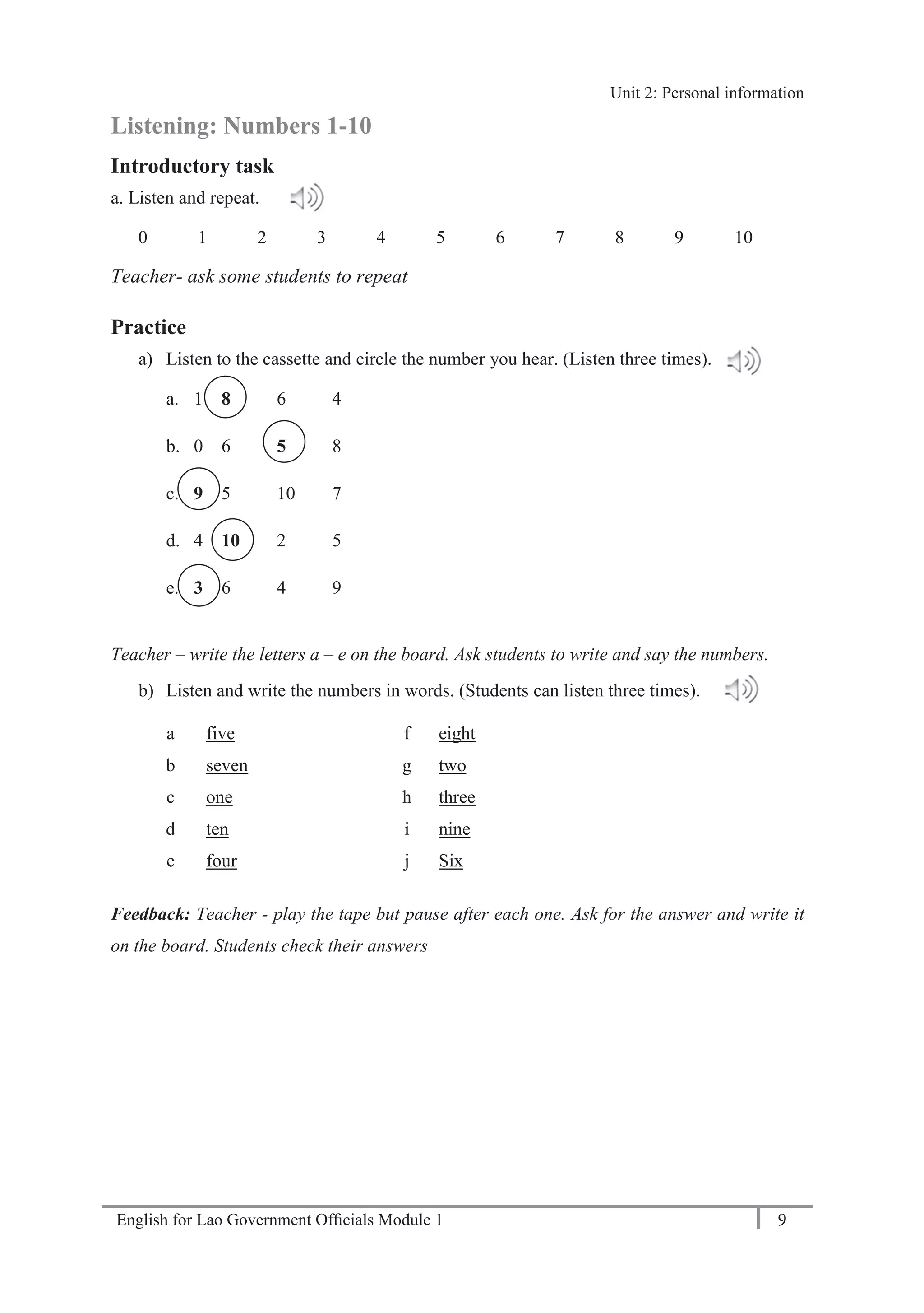 English for Lao Government Ofﬁcials Module 1 9
Unit 2: Personal Information
9 English for Lao Government Officials Module 1
Listening: Numbers 1-10
Introductory task
a. Listen and repeat.
0 1 2 3 4 5 6 7 8 9 10
Teacher- ask some students to repeat
Practice
a) Listen to the cassette and circle the number you hear. (Listen three times).
a. 1 8 6 4
b. 0 6 5 8
c. 9 5 10 7
d. 4 10 2 5
e. 3 6 4 9
Teacher – write the letters a – e on the board. Ask students to write and say the numbers.
b) Listen and write the numbers in words. (Students can listen three times).
a five f eight
b seven g two
c one h three
d ten i nine
e four j Six
Feedback: Teacher - play the tape but pause after each one. Ask for the answer and write it
on the board. Students check their answers
Unit 2: Personal information
 