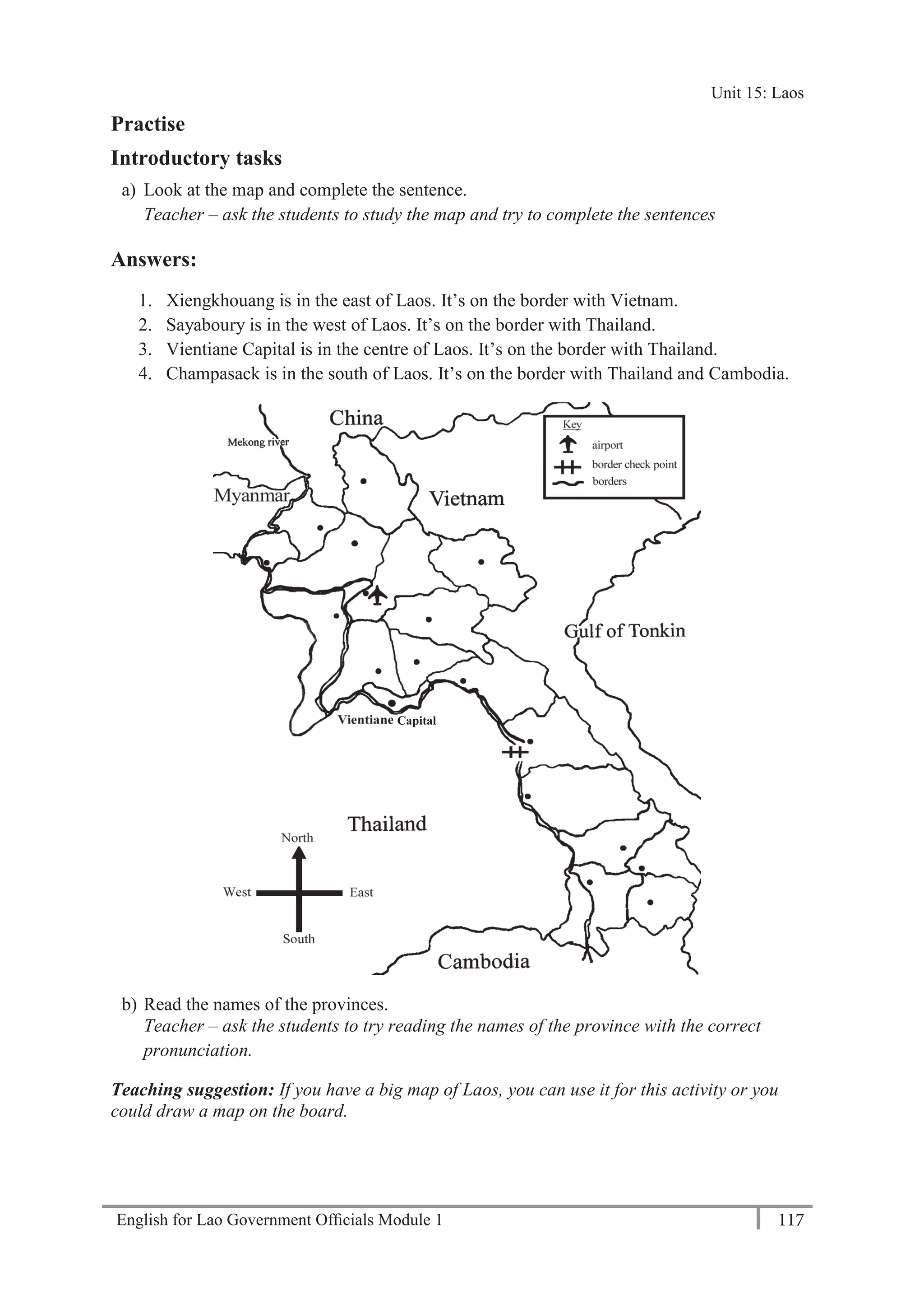 English for Lao Government Ofﬁcials Module 1 117
Unit 15: Laos
117 English for Lao Government Officials Module 1
Practise
Introductory tasks
a) Look at the map and complete the sentence.
Teacher – ask the students to study the map and try to complete the sentences
Answers:
1. Xiengkhouang is in the east of Laos. It’s on the border with Vietnam.
2. Sayaboury is in the west of Laos. It’s on the border with Thailand.
3. Vientiane Capital is in the centre of Laos. It’s on the border with Thailand.
4. Champasack is in the south of Laos. It’s on the border with Thailand and Cambodia.
b) Read the names of the provinces.
Teacher – ask the students to try reading the names of the province with the correct
pronunciation.
Teaching suggestion: If you have a big map of Laos, you can use it for this activity or you
could draw a map on the board.
Capital
Unit 15: Laos
 