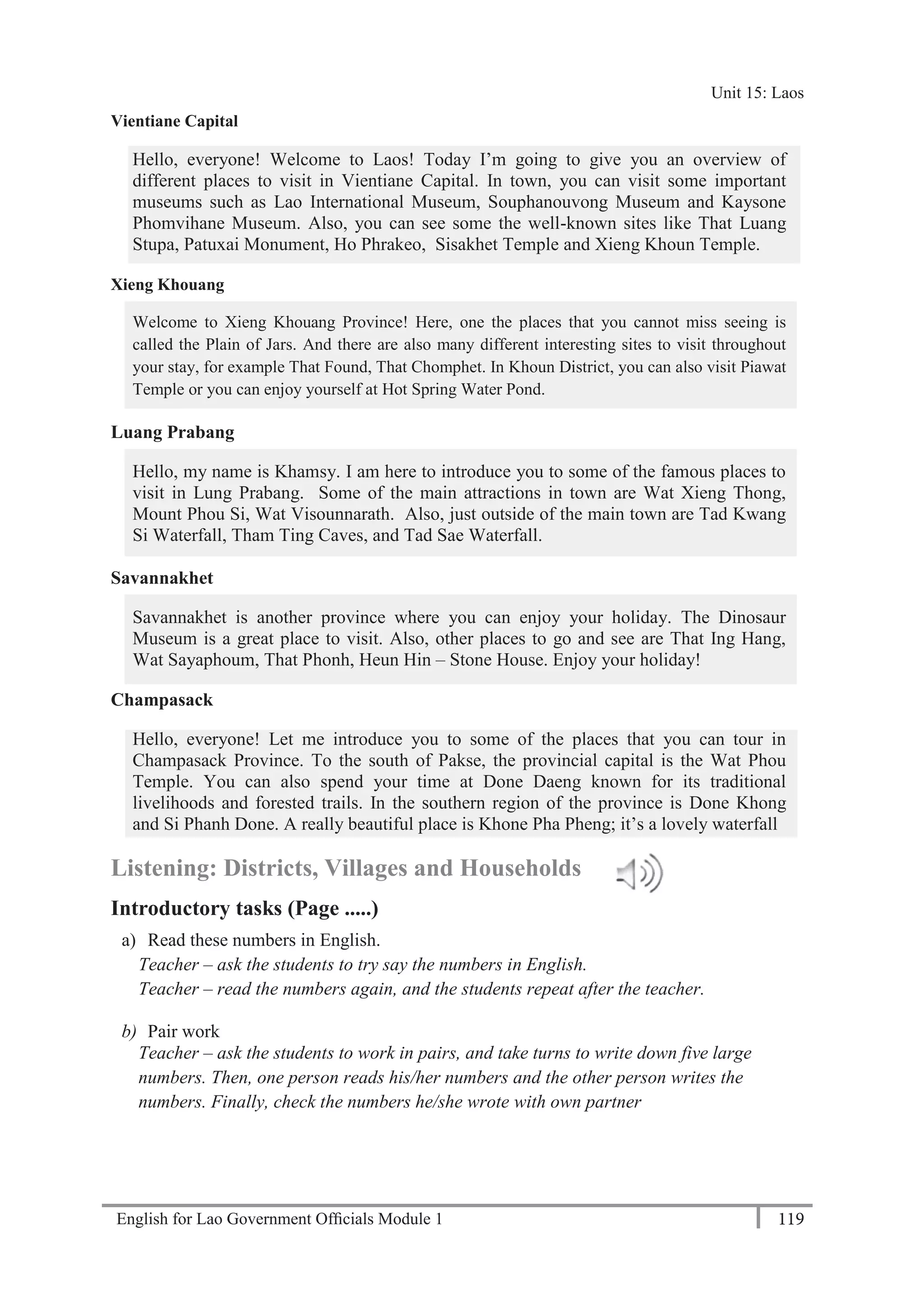 English for Lao Government Ofﬁcials Module 1 119
Unit 15: Laos
119 English for Lao Government Officials Module 1
Vientiane Capital
Hello, everyone! Welcome to Laos! Today I’m going to give you an overview of
different places to visit in Vientiane Capital. In town, you can visit some important
museums such as Lao International Museum, Souphanouvong Museum and Kaysone
Phomvihane Museum. Also, you can see some the well-known sites like That Luang
Stupa, Patuxai Monument, Ho Phrakeo, Sisakhet Temple and Xieng Khoun Temple.
Xieng Khouang
Welcome to Xieng Khouang Province! Here, one the places that you cannot miss seeing is
called the Plain of Jars. And there are also many different interesting sites to visit throughout
your stay, for example That Found, That Chomphet. In Khoun District, you can also visit Piawat
Temple or you can enjoy yourself at Hot Spring Water Pond.
Luang Prabang
Hello, my name is Khamsy. I am here to introduce you to some of the famous places to
visit in Lung Prabang. Some of the main attractions in town are Wat Xieng Thong,
Mount Phou Si, Wat Visounnarath. Also, just outside of the main town are Tad Kwang
Si Waterfall, Tham Ting Caves, and Tad Sae Waterfall.
Savannakhet
Savannakhet is another province where you can enjoy your holiday. The Dinosaur
Museum is a great place to visit. Also, other places to go and see are That Ing Hang,
Wat Sayaphoum, That Phonh, Heun Hin – Stone House. Enjoy your holiday!
Champasack
Hello, everyone! Let me introduce you to some of the places that you can tour in
Champasack Province. To the south of Pakse, the provincial capital is the Wat Phou
Temple. You can also spend your time at Done Daeng known for its traditional
livelihoods and forested trails. In the southern region of the province is Done Khong
and Si Phanh Done. A really beautiful place is Khone Pha Pheng; it’s a lovely waterfall
Listening: Districts, Villages and Households
Introductory tasks (Page .....)
a) Read these numbers in English.
Teacher – ask the students to try say the numbers in English.
Teacher – read the numbers again, and the students repeat after the teacher.
b) Pair work
Teacher – ask the students to work in pairs, and take turns to write down five large
numbers. Then, one person reads his/her numbers and the other person writes the
numbers. Finally, check the numbers he/she wrote with own partner
Unit 15: Laos
 