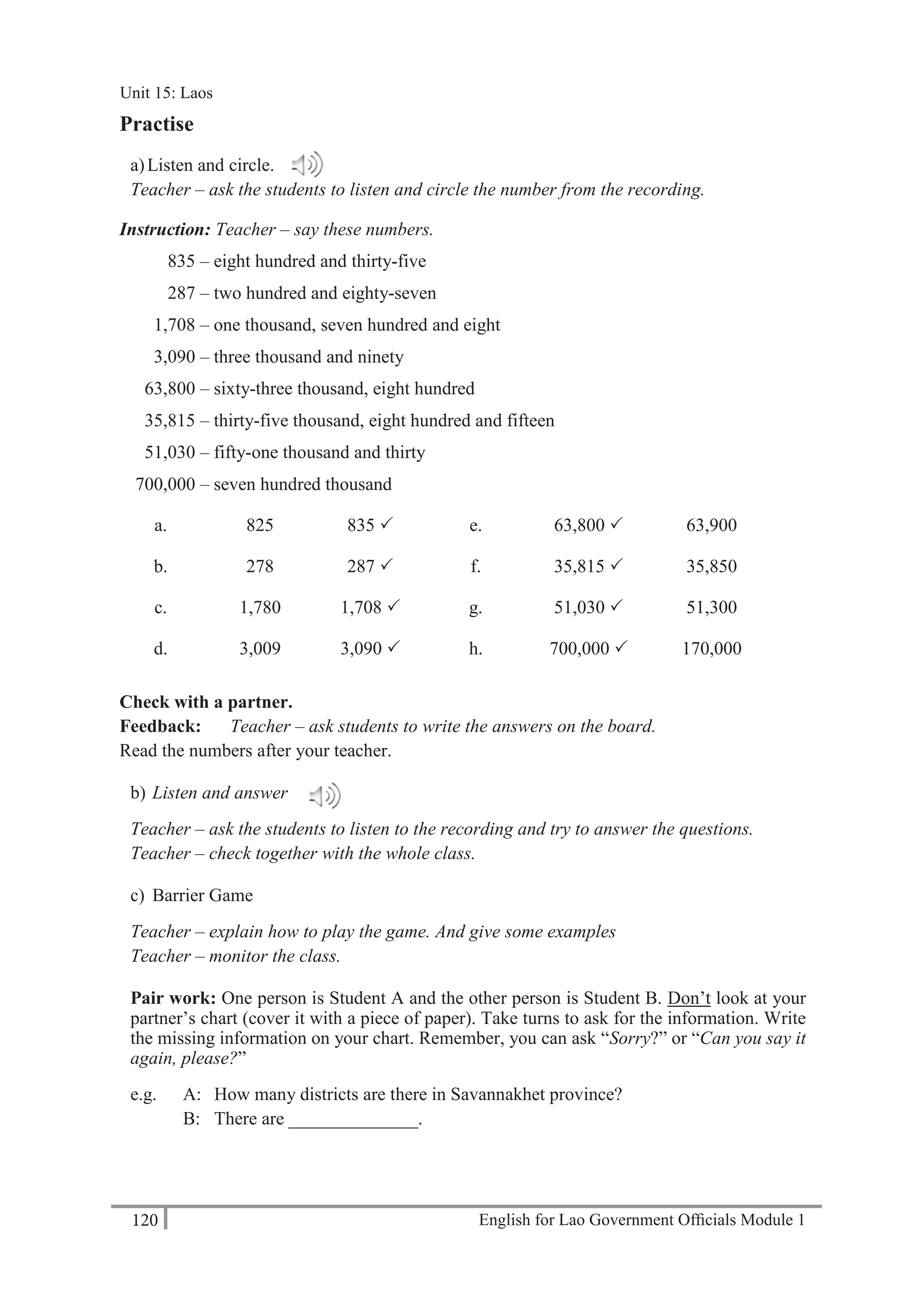 English for Lao Government Ofﬁcials Module 1120
Unit 15: Laos
120 English for Lao Government Officials Module 1
Practise
a)Listen and circle.
Teacher – ask the students to listen and circle the number from the recording.
Instruction: Teacher – say these numbers.
835 – eight hundred and thirty-five
287 – two hundred and eighty-seven
1,708 – one thousand, seven hundred and eight
3,090 – three thousand and ninety
63,800 – sixty-three thousand, eight hundred
35,815 – thirty-five thousand, eight hundred and fifteen
51,030 – fifty-one thousand and thirty
700,000 – seven hundred thousand
a. 825 835  e. 63,800  63,900
b. 278 287  f. 35,815  35,850
c. 1,780 1,708  g. 51,030  51,300
d. 3,009 3,090  h. 700,000  170,000
Check with a partner.
Feedback: Teacher – ask students to write the answers on the board.
Read the numbers after your teacher.
b) Listen and answer
Teacher – ask the students to listen to the recording and try to answer the questions.
Teacher – check together with the whole class.
c) Barrier Game
Teacher – explain how to play the game. And give some examples
Teacher – monitor the class.
Pair work: One person is Student A and the other person is Student B. Don’t look at your
partner’s chart (cover it with a piece of paper). Take turns to ask for the information. Write
the missing information on your chart. Remember, you can ask “Sorry?” or “Can you say it
again, please?”
e.g. A: How many districts are there in Savannakhet province?
B: There are ______________.
Unit 15: Laos
 