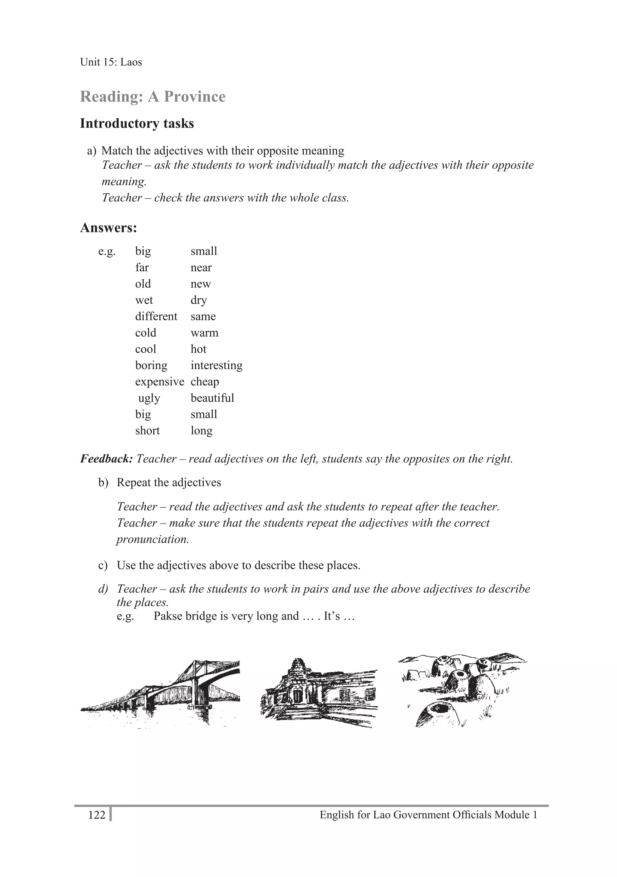 English for Lao Government Ofﬁcials Module 1122
Unit 15: Laos
122 English for Lao Government Officials Module 1
Reading: A Province
Introductory tasks
a) Match the adjectives with their opposite meaning
Teacher – ask the students to work individually match the adjectives with their opposite
meaning.
Teacher – check the answers with the whole class.
Answers:
e.g. big small
far near
old new
wet dry
different same
cold warm
cool hot
boring interesting
expensive cheap
ugly beautiful
big small
short long
Feedback: Teacher – read adjectives on the left, students say the opposites on the right.
b) Repeat the adjectives
Teacher – read the adjectives and ask the students to repeat after the teacher.
Teacher – make sure that the students repeat the adjectives with the correct
pronunciation.
c) Use the adjectives above to describe these places.
d) Teacher – ask the students to work in pairs and use the above adjectives to describe
the places.
e.g. Pakse bridge is very long and … . It’s …
Unit 15: Laos
 