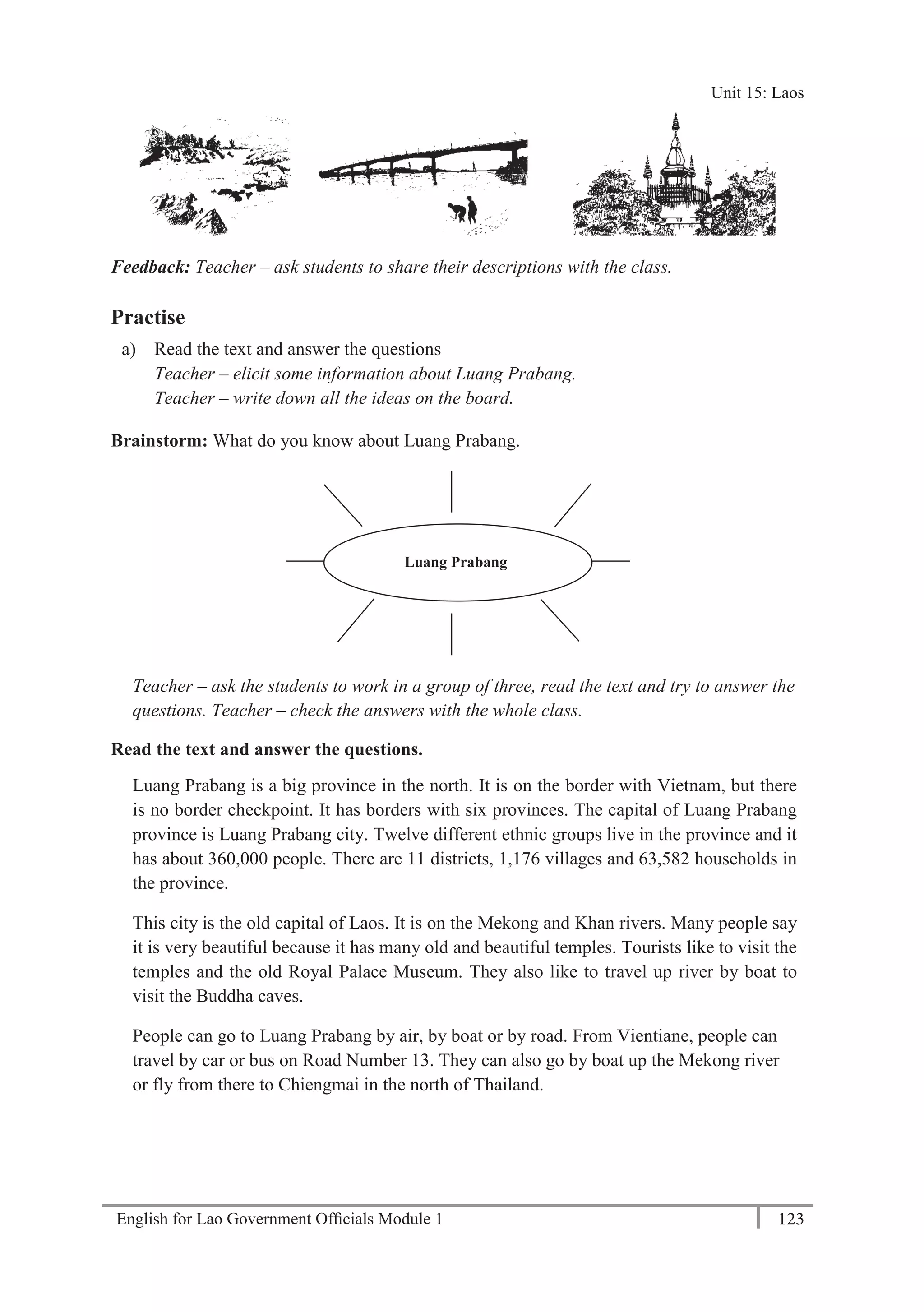 English for Lao Government Ofﬁcials Module 1 123
Unit 15: Laos
123 English for Lao Government Officials Module 1
Feedback: Teacher – ask students to share their descriptions with the class.
Practise
a) Read the text and answer the questions
Teacher – elicit some information about Luang Prabang.
Teacher – write down all the ideas on the board.
Brainstorm: What do you know about Luang Prabang.
Teacher – ask the students to work in a group of three, read the text and try to answer the
questions. Teacher – check the answers with the whole class.
Read the text and answer the questions.
Luang Prabang is a big province in the north. It is on the border with Vietnam, but there
is no border checkpoint. It has borders with six provinces. The capital of Luang Prabang
province is Luang Prabang city. Twelve different ethnic groups live in the province and it
has about 360,000 people. There are 11 districts, 1,176 villages and 63,582 households in
the province.
This city is the old capital of Laos. It is on the Mekong and Khan rivers. Many people say
it is very beautiful because it has many old and beautiful temples. Tourists like to visit the
temples and the old Royal Palace Museum. They also like to travel up river by boat to
visit the Buddha caves.
People can go to Luang Prabang by air, by boat or by road. From Vientiane, people can
travel by car or bus on Road Number 13. They can also go by boat up the Mekong river
or fly from there to Chiengmai in the north of Thailand.
Luang Prabang
Unit 15: Laos
 