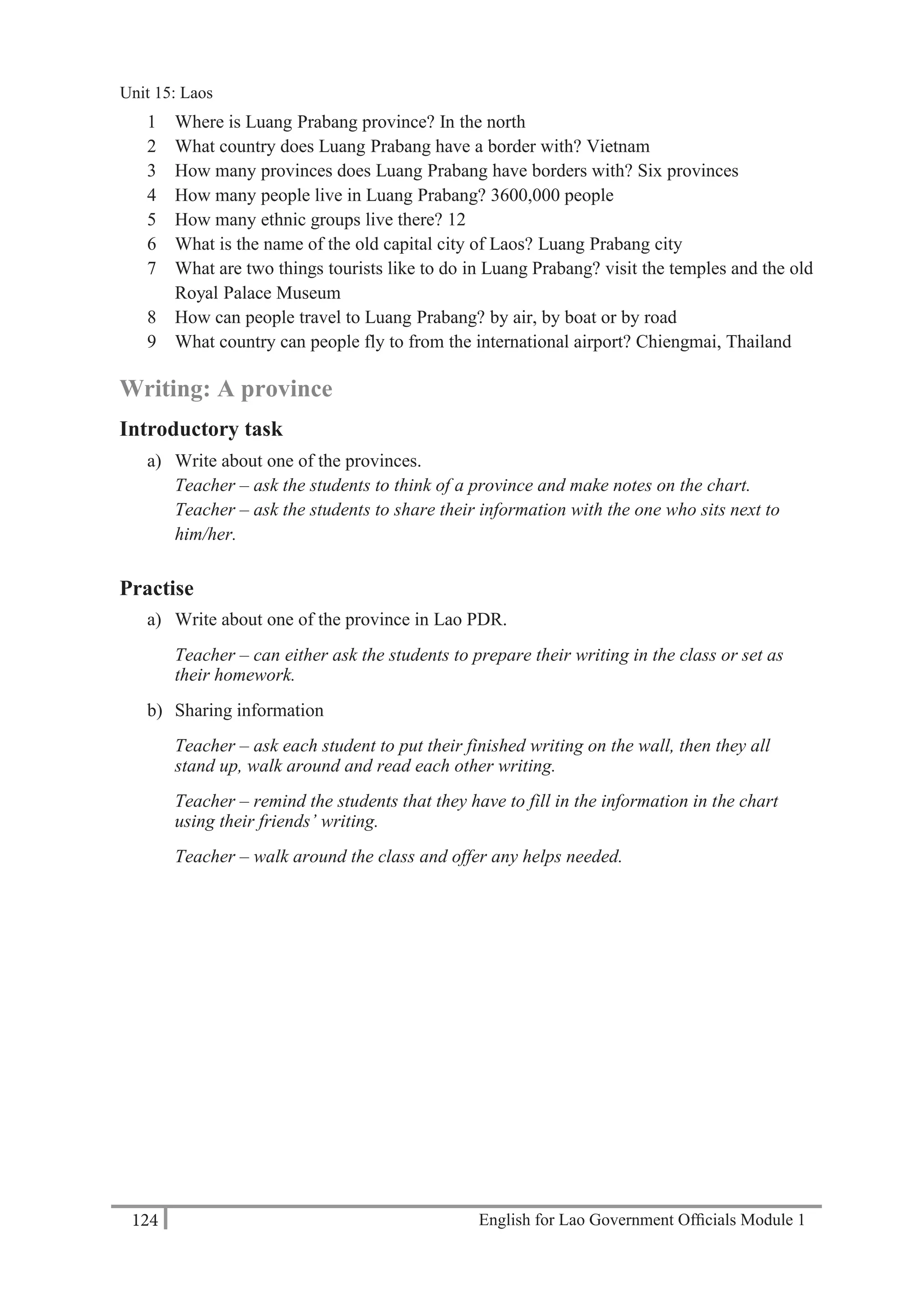 English for Lao Government Ofﬁcials Module 1124
Unit 15: Laos
124 English for Lao Government Officials Module 1
1 Where is Luang Prabang province? In the north
2 What country does Luang Prabang have a border with? Vietnam
3 How many provinces does Luang Prabang have borders with? Six provinces
4 How many people live in Luang Prabang? 3600,000 people
5 How many ethnic groups live there? 12
6 What is the name of the old capital city of Laos? Luang Prabang city
7 What are two things tourists like to do in Luang Prabang? visit the temples and the old
Royal Palace Museum
8 How can people travel to Luang Prabang? by air, by boat or by road
9 What country can people fly to from the international airport? Chiengmai, Thailand
Writing: A province
Introductory task
a) Write about one of the provinces.
Teacher – ask the students to think of a province and make notes on the chart.
Teacher – ask the students to share their information with the one who sits next to
him/her.
Practise
a) Write about one of the province in Lao PDR.
Teacher – can either ask the students to prepare their writing in the class or set as
their homework.
b) Sharing information
Teacher – ask each student to put their finished writing on the wall, then they all
stand up, walk around and read each other writing.
Teacher – remind the students that they have to fill in the information in the chart
using their friends’ writing.
Teacher – walk around the class and offer any helps needed.
Unit 15: Laos
 