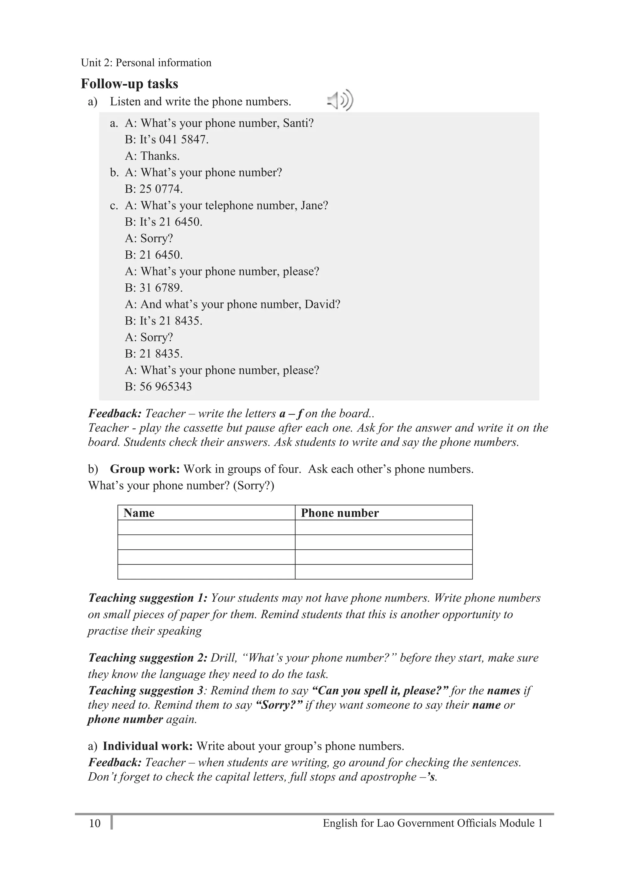 English for Lao Government Ofﬁcials Module 110
Unit 2: Personal Information
10 English for Lao Government Officials Module 1
Follow-up tasks
a) Listen and write the phone numbers.
a. A: What’s your phone number, Santi?
B: It’s 041 5847.
A: Thanks.
b. A: What’s your phone number?
B: 25 0774.
c. A: What’s your telephone number, Jane?
B: It’s 21 6450.
A: Sorry?
B: 21 6450.
A: What’s your phone number, please?
B: 31 6789.
A: And what’s your phone number, David?
B: It’s 21 8435.
A: Sorry?
B: 21 8435.
A: What’s your phone number, please?
B: 56 965343
Feedback: Teacher – write the letters a – f on the board..
Teacher - play the cassette but pause after each one. Ask for the answer and write it on the
board. Students check their answers. Ask students to write and say the phone numbers.
b) Group work: Work in groups of four. Ask each other’s phone numbers.
What’s your phone number? (Sorry?)
Name Phone number
Teaching suggestion 1: Your students may not have phone numbers. Write phone numbers
on small pieces of paper for them. Remind students that this is another opportunity to
practise their speaking
Teaching suggestion 2: Drill, “What’s your phone number?” before they start, make sure
they know the language they need to do the task.
Teaching suggestion 3: Remind them to say “Can you spell it, please?” for the names if
they need to. Remind them to say “Sorry?” if they want someone to say their name or
phone number again.
a) Individual work: Write about your group’s phone numbers.
Feedback: Teacher – when students are writing, go around for checking the sentences.
Don’t forget to check the capital letters, full stops and apostrophe –’s.
Unit 2: Personal information
 