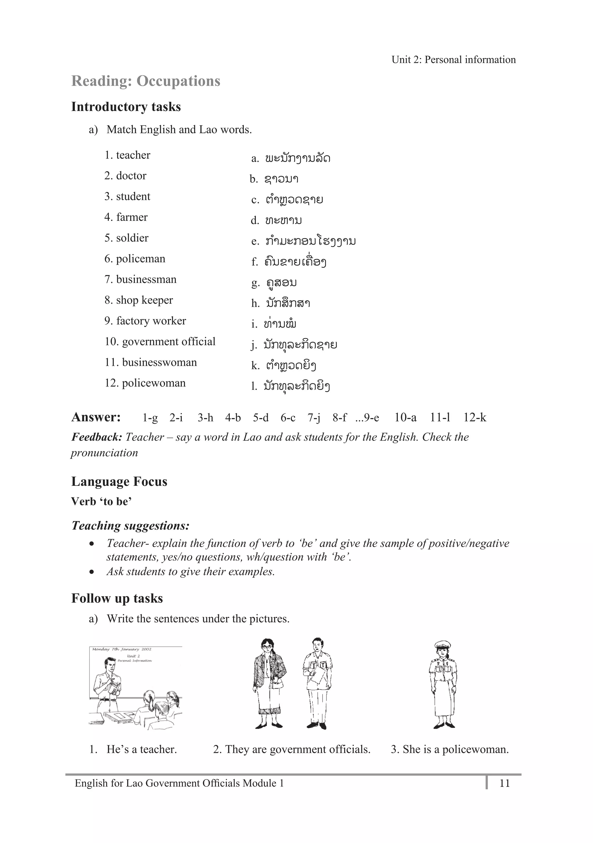 English for Lao Government Ofﬁcials Module 1 11
Unit 2: Personal Information
11 English for Lao Government Officials Module 1
Reading: Occupations
Introductory tasks
a) Match English and Lao words.
1. teacher a. ພະນັກງານລັດ
2. doctor b-. b. ຊາວນາ
3. student c. ຕາຫຼວດຊາຍ
4. farmer d. d. ທະຫານ
5. soldier e. ກາມະກອນໂຮງງານ
6. policeman f. ຄນຂາຍເຄ່ອງ
7. businessman g. ຄູສອນ
8. shop keeper h. ນັກສກສາ
9. factory worker i. ທ່ານໝ
10. government official j. ນັກທຸລະກິດຊາຍ
11. businesswoman k. ຕາຫຼວດຍິງ
12. policewoman l. ນັກທຸລະກິດຍິງ
Answer: 1-g 2-i 3-h 4-b 5-d 6-c 7-j 8-f ...9-e 10-a 11-l 12-k
Feedback: Teacher – say a word in Lao and ask students for the English. Check the
pronunciation
Language Focus
Verb ‘to be’
Teaching suggestions:
 Teacher- explain the function of verb to ‘be’ and give the sample of positive/negative
statements, yes/no questions, wh/question with ‘be’.
 Ask students to give their examples.
Follow up tasks
a) Write the sentences under the pictures.
1. He’s a teacher. 2. They are government officials. 3. She is a policewoman.
Unit 2: Personal information
 