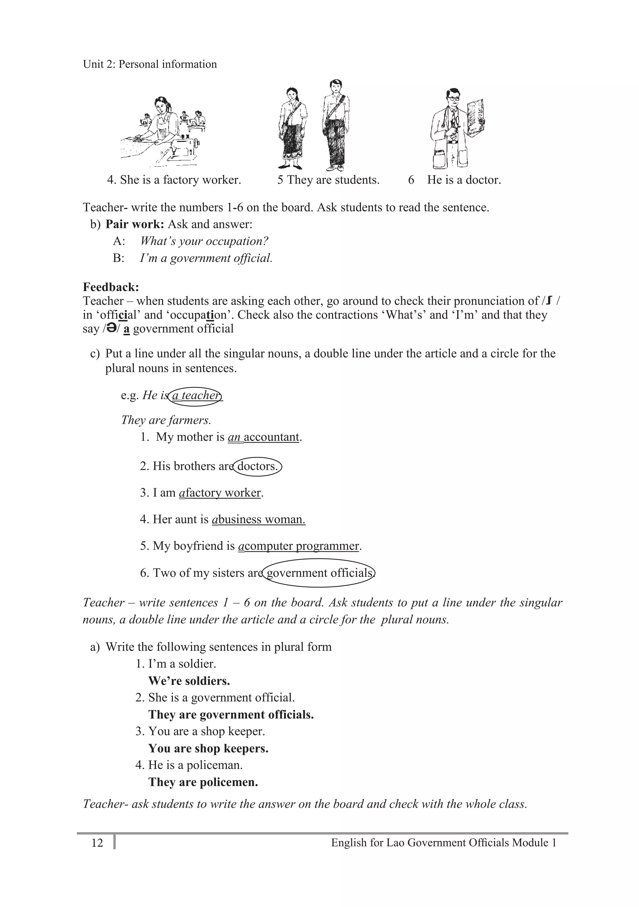 English for Lao Government Ofﬁcials Module 112
Unit 2: Personal Information
12 English for Lao Government Officials Module 1
4. She is a factory worker. 5 They are students. 6 He is a doctor.
Teacher- write the numbers 1-6 on the board. Ask students to read the sentence.
b) Pair work: Ask and answer:
A: What’s your occupation?
B: I’m a government official.
Feedback:
Teacher – when students are asking each other, go around to check their pronunciation of / /
in ‘official’ and ‘occupation’. Check also the contractions ‘What’s’ and ‘I’m’ and that they
say / / a government official
c) Put a line under all the singular nouns, a double line under the article and a circle for the
plural nouns in sentences.
e.g. He is a teacher.
They are farmers.
1. My mother is an accountant.
2. His brothers are doctors.
3. I am afactory worker.
4. Her aunt is abusiness woman.
5. My boyfriend is acomputer programmer.
6. Two of my sisters are government officials.
Teacher – write sentences 1 – 6 on the board. Ask students to put a line under the singular
nouns, a double line under the article and a circle for the plural nouns.
a) Write the following sentences in plural form
1. I’m a soldier.
We’re soldiers.
2. She is a government official.
They are government officials.
3. You are a shop keeper.
You are shop keepers.
4. He is a policeman.
They are policemen.
Teacher- ask students to write the answer on the board and check with the whole class.
Unit 2: Personal information
 