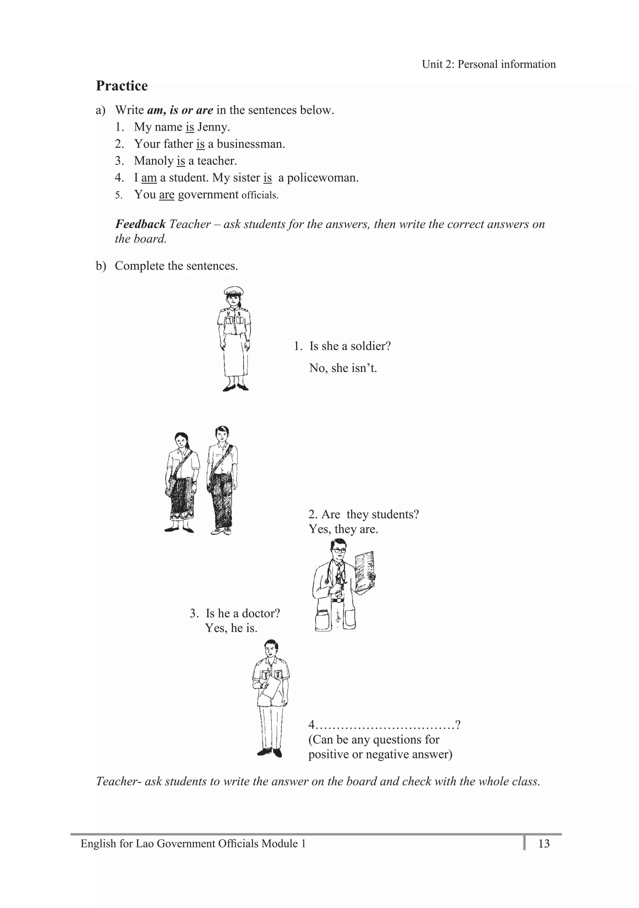 English for Lao Government Ofﬁcials Module 1 13
Unit 2: Personal Information
13 English for Lao Government Officials Module 1
Practice
a) Write am, is or are in the sentences below.
1. My name is Jenny.
2. Your father is a businessman.
3. Manoly is a teacher.
4. I am a student. My sister is a policewoman.
5. You are government officials.
Feedback Teacher – ask students for the answers, then write the correct answers on
the board.
b) Complete the sentences.
1. Is she a soldier?
No, she isn’t.
2. Are they students?
Yes, they are.
3. Is he a doctor?
Yes, he is.
4……………………………?
(Can be any questions for
positive or negative answer)
Teacher- ask students to write the answer on the board and check with the whole class.
Unit 2: Personal information
 