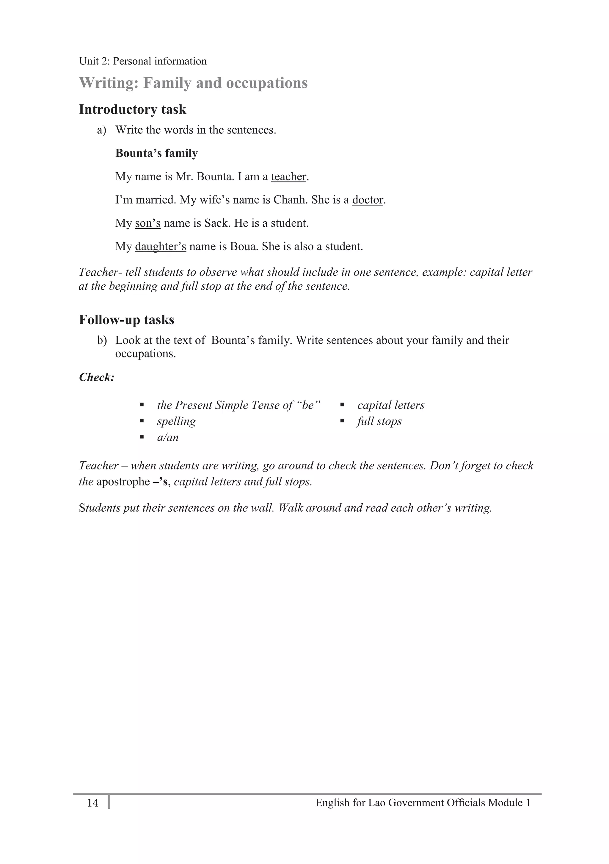English for Lao Government Ofﬁcials Module 114
Unit 2: Personal Information
14 English for Lao Government Officials Module 1
Writing: Family and occupations
Introductory task
a) Write the words in the sentences.
Bounta’s family
My name is Mr. Bounta. I am a teacher.
I’m married. My wife’s name is Chanh. She is a doctor.
My son’s name is Sack. He is a student.
My daughter’s name is Boua. She is also a student.
Teacher- tell students to observe what should include in one sentence, example: capital letter
at the beginning and full stop at the end of the sentence.
Follow-up tasks
b) Look at the text of Bounta’s family. Write sentences about your family and their
occupations.
Check:
 the Present Simple Tense of “be”
 spelling
 a/an
 capital letters
 full stops
Teacher – when students are writing, go around to check the sentences. Don’t forget to check
the apostrophe –’s, capital letters and full stops.
Students put their sentences on the wall. Walk around and read each other’s writing.
Unit 2: Personal information
 