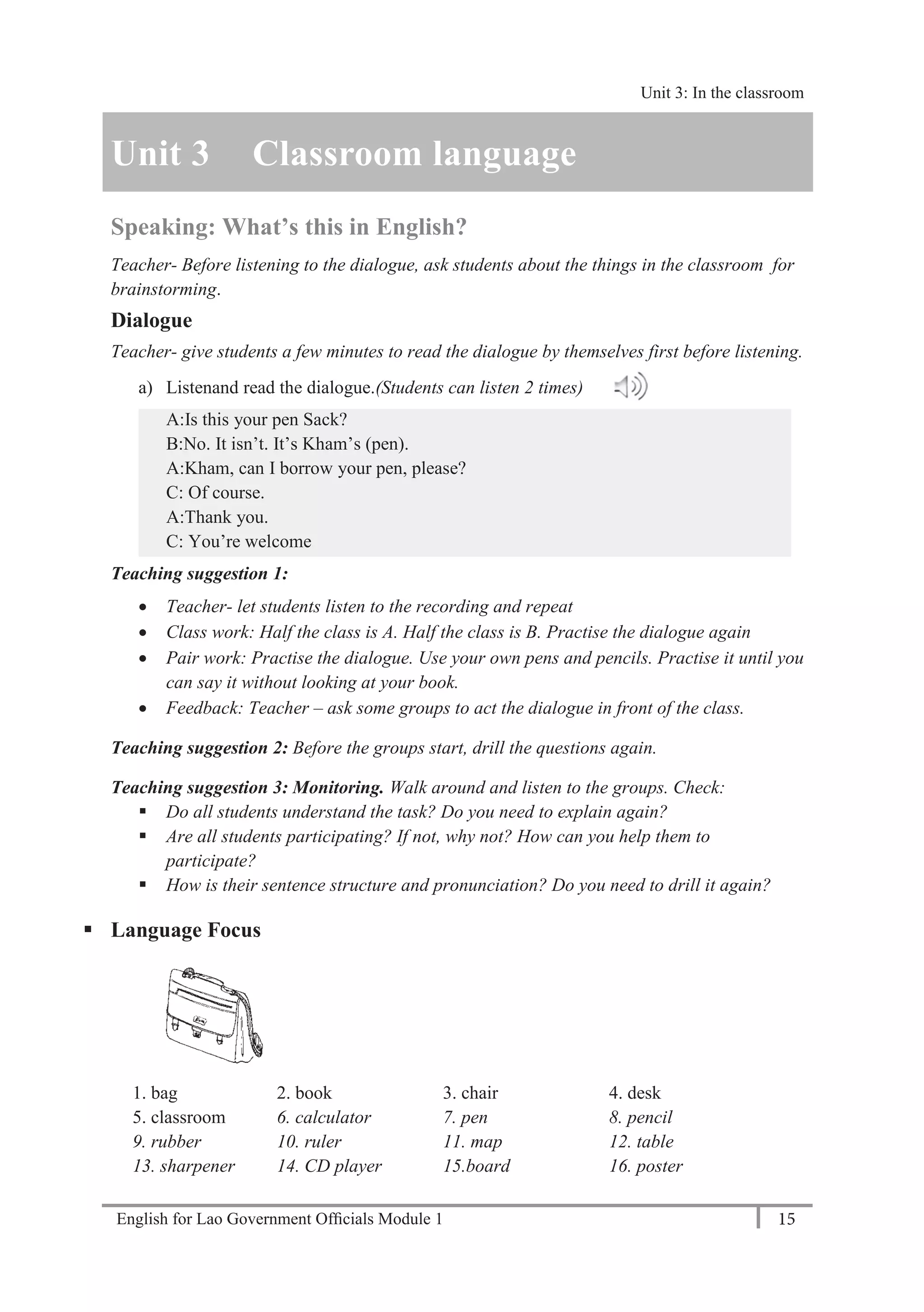 English for Lao Government Ofﬁcials Module 1 15
Unit 3: Classroom language
15 English for Lao Government Officials Module 1
Unit 3 Classroom language
Speaking: What’s this in English?
Teacher- Before listening to the dialogue, ask students about the things in the classroom for
brainstorming.
Dialogue
Teacher- give students a few minutes to read the dialogue by themselves first before listening.
a) Listenand read the dialogue.(Students can listen 2 times)
A:Is this your pen Sack?
B:No. It isn’t. It’s Kham’s (pen).
A:Kham, can I borrow your pen, please?
C: Of course.
A:Thank you.
C: You’re welcome
Teaching suggestion 1:
 Teacher- let students listen to the recording and repeat
 Class work: Half the class is A. Half the class is B. Practise the dialogue again
 Pair work: Practise the dialogue. Use your own pens and pencils. Practise it until you
can say it without looking at your book.
 Feedback: Teacher – ask some groups to act the dialogue in front of the class.
Teaching suggestion 2: Before the groups start, drill the questions again.
Teaching suggestion 3: Monitoring. Walk around and listen to the groups. Check:
 Do all students understand the task? Do you need to explain again?
 Are all students participating? If not, why not? How can you help them to
participate?
 How is their sentence structure and pronunciation? Do you need to drill it again?
 Language Focus
1. bag 2. book 3. chair 4. desk
5. classroom 6. calculator 7. pen 8. pencil
9. rubber 10. ruler 11. map 12. table
13. sharpener 14. CD player 15.board 16. poster
Unit 3: In the classroom
 