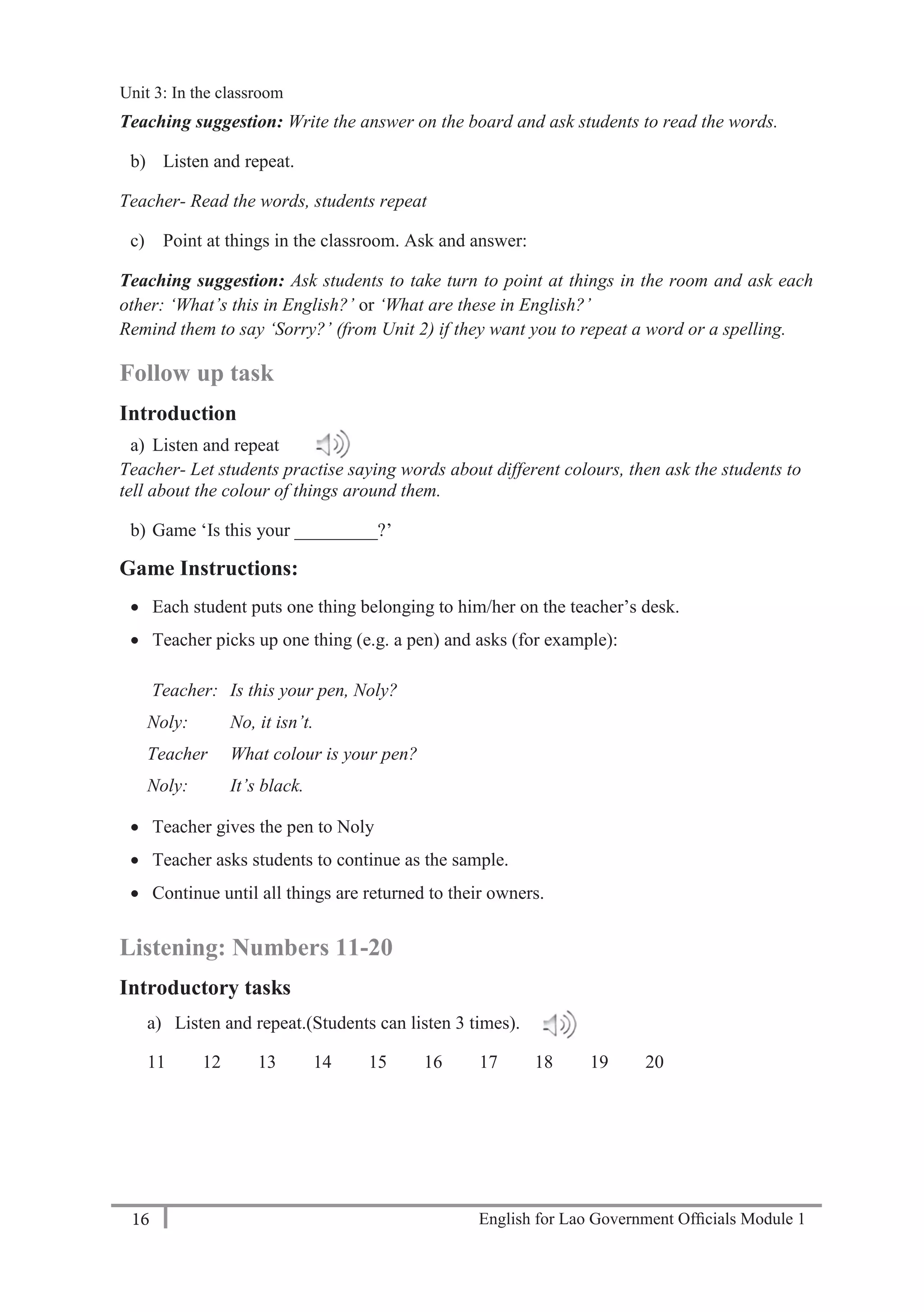 English for Lao Government Ofﬁcials Module 116
Unit 3: Classroom language
16 English for Lao Government Officials Module 1
Teaching suggestion: Write the answer on the board and ask students to read the words.
b) Listen and repeat.
Teacher- Read the words, students repeat
c) Point at things in the classroom. Ask and answer:
Teaching suggestion: Ask students to take turn to point at things in the room and ask each
other: ‘What’s this in English?’ or ‘What are these in English?’
Remind them to say ‘Sorry?’ (from Unit 2) if they want you to repeat a word or a spelling.
Follow up task
Introduction
a) Listen and repeat
Teacher- Let students practise saying words about different colours, then ask the students to
tell about the colour of things around them.
b) Game ‘Is this your _________?’
Game Instructions:
 Each student puts one thing belonging to him/her on the teacher’s desk.
 Teacher picks up one thing (e.g. a pen) and asks (for example):
Teacher: Is this your pen, Noly?
Noly: No, it isn’t.
Teacher What colour is your pen?
Noly: It’s black.
 Teacher gives the pen to Noly
 Teacher asks students to continue as the sample.
 Continue until all things are returned to their owners.
Listening: Numbers 11-20
Introductory tasks
a) Listen and repeat.(Students can listen 3 times).
11 12 13 14 15 16 17 18 19 20
Unit 3: In the classroom
 