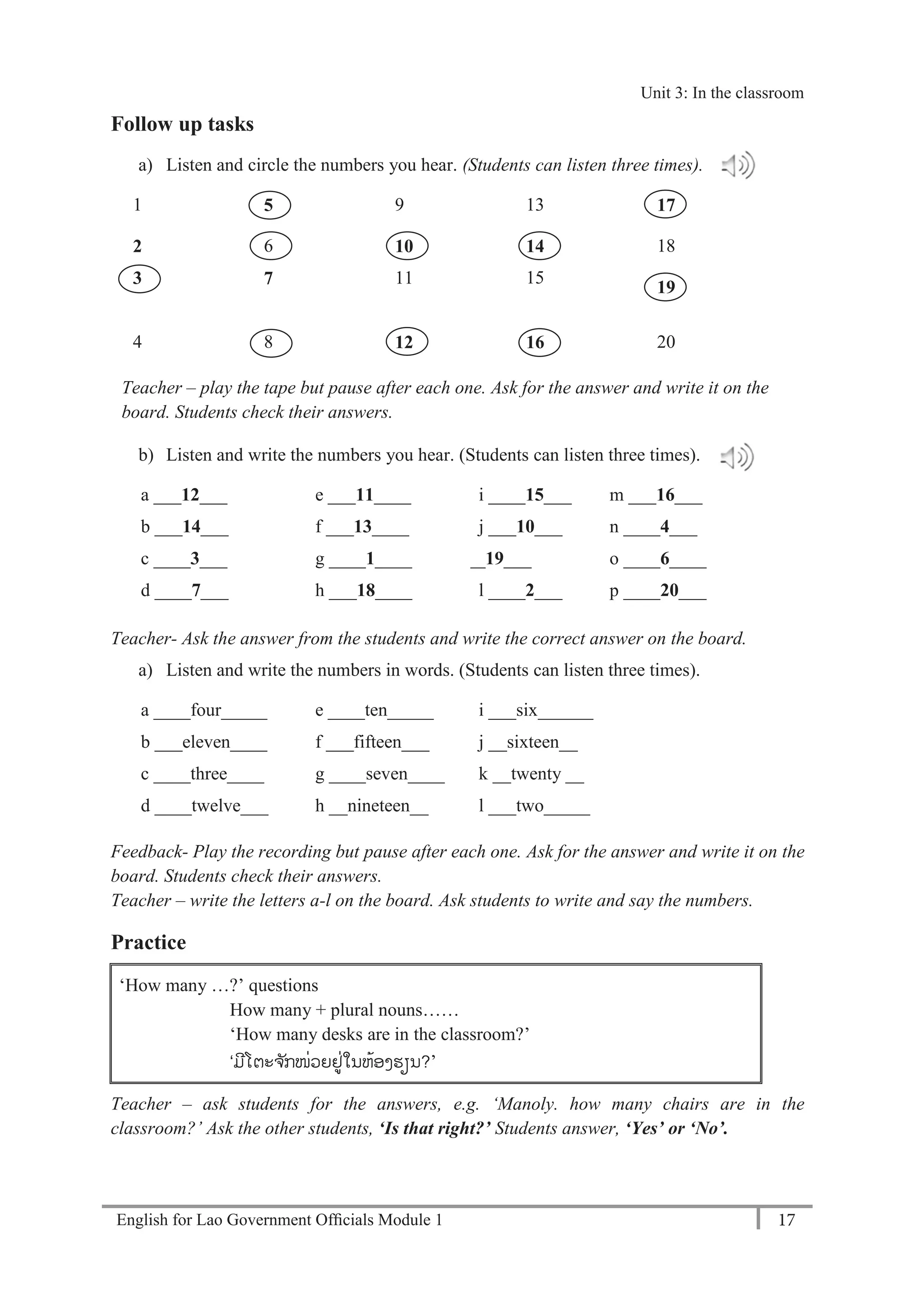 English for Lao Government Ofﬁcials Module 1 17
Unit 3: Classroom language
17 English for Lao Government Officials Module 1
Follow up tasks
a) Listen and circle the numbers you hear. (Students can listen three times).
1 5 9 13 17
2 6 10 14 18
3 7 11 15
19
4 8 12 16 20
Teacher – play the tape but pause after each one. Ask for the answer and write it on the
board. Students check their answers.
b) Listen and write the numbers you hear. (Students can listen three times).
a ___12___ e ___11____ i ____15___ m ___16___
b ___14___ f ___13____ j ___10___ n ____4___
c ____3___ g ____1____ k ___19___ o ____6____
d ____7___ h ___18____ l ____2___ p ____20___
Teacher- Ask the answer from the students and write the correct answer on the board.
a) Listen and write the numbers in words. (Students can listen three times).
a ____four_____ e ____ten_____ i ___six______
b ___eleven____ f ___fifteen___ j __sixteen__
c ____three____ g ____seven____ k __twenty __
d ____twelve___ h __nineteen__ l ___two_____
Feedback- Play the recording but pause after each one. Ask for the answer and write it on the
board. Students check their answers.
Teacher – write the letters a-l on the board. Ask students to write and say the numbers.
Practice
‘How many …?’ questions
How many + plural nouns……
‘How many desks are in the classroom?’
‘ມໂຕະຈ ັກໜ່ວຍຢູ່ໃນຫ້ອງຮຽນ?’
Teacher – ask students for the answers, e.g. ‘Manoly. how many chairs are in the
classroom?’ Ask the other students, ‘Is that right?’ Students answer, ‘Yes’ or ‘No’.
Unit 3: In the classroom
 