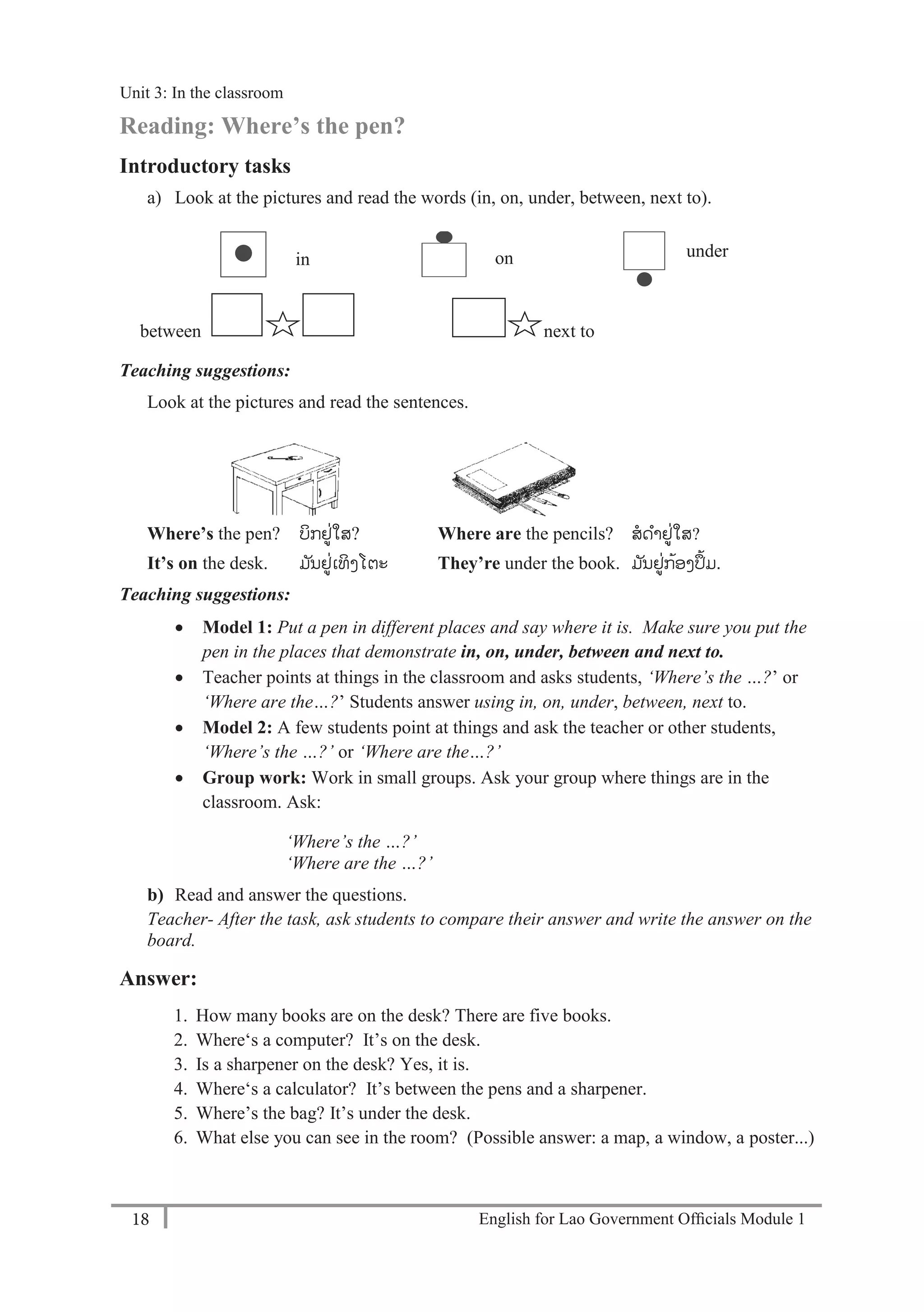 English for Lao Government Ofﬁcials Module 118
Unit 3: Classroom language
18 English for Lao Government Officials Module 1
Reading: Where’s the pen?
Introductory tasks
a) Look at the pictures and read the words (in, on, under, between, next to).
between next to
Teaching suggestions:
Look at the pictures and read the sentences.
Where’s the pen? ບິກຢູ່ໃສ? Where are the pencils? ສດາຢູ່ໃສ?
It’s on the desk. ມ ັນຢູ່ເທິງໂຕະ They’re under the book. ມ ັນຢູ່ກ້ອງປ້ມ.
Teaching suggestions:
 Model 1: Put a pen in different places and say where it is. Make sure you put the
pen in the places that demonstrate in, on, under, between and next to.
 Teacher points at things in the classroom and asks students, ‘Where’s the …?’ or
‘Where are the…?’ Students answer using in, on, under, between, next to.
 Model 2: A few students point at things and ask the teacher or other students,
‘Where’s the …?’ or ‘Where are the…?’
 Group work: Work in small groups. Ask your group where things are in the
classroom. Ask:
‘Where’s the …?’
‘Where are the …?’
b) Read and answer the questions.
Teacher- After the task, ask students to compare their answer and write the answer on the
board.
Answer:
1. How many books are on the desk? There are five books.
2. Where‘s a computer? It’s on the desk.
3. Is a sharpener on the desk? Yes, it is.
4. Where‘s a calculator? It’s between the pens and a sharpener.
5. Where’s the bag? It’s under the desk.
6. What else you can see in the room? (Possible answer: a map, a window, a poster...)
in on under
Unit 3: In the classroom
 