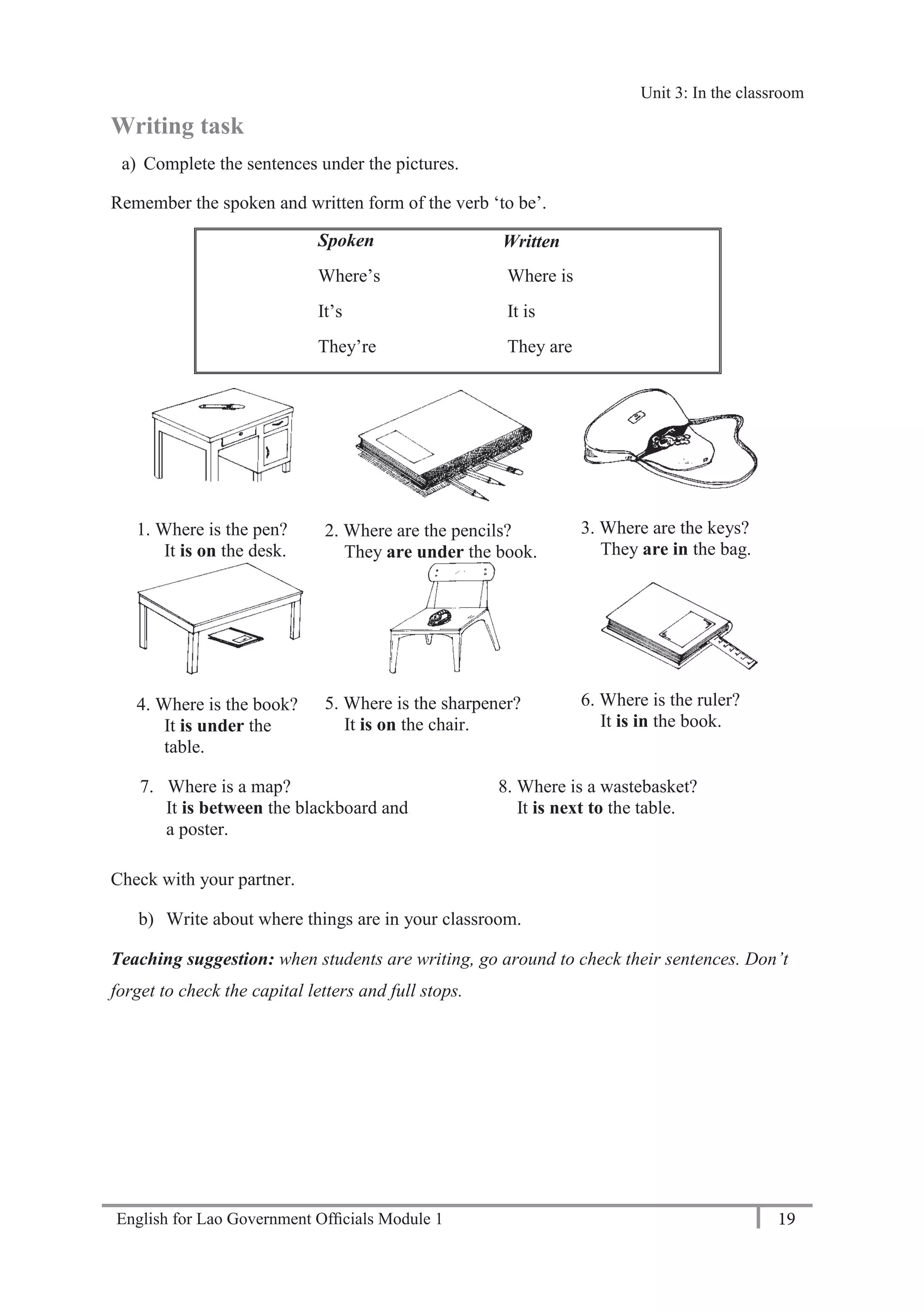 English for Lao Government Ofﬁcials Module 1 19
Unit 3: Classroom language
19 English for Lao Government Officials Module 1
Writing task
a) Complete the sentences under the pictures.
Remember the spoken and written form of the verb ‘to be’.
Spoken Written
Where’s
It’s
They’re
Where is
It is
They are
1. Where is the pen?
It is on the desk.
2. Where are the pencils?
They are under the book.
3. Where are the keys?
They are in the bag.
4. Where is the book?
It is under the
table.
5. Where is the sharpener?
It is on the chair.
6. Where is the ruler?
It is in the book.
7. Where is a map? 8. Where is a wastebasket?
It is between the blackboard and It is next to the table.
a poster.
Check with your partner.
b) Write about where things are in your classroom.
Teaching suggestion: when students are writing, go around to check their sentences. Don’t
forget to check the capital letters and full stops.
Unit 3: In the classroom
 