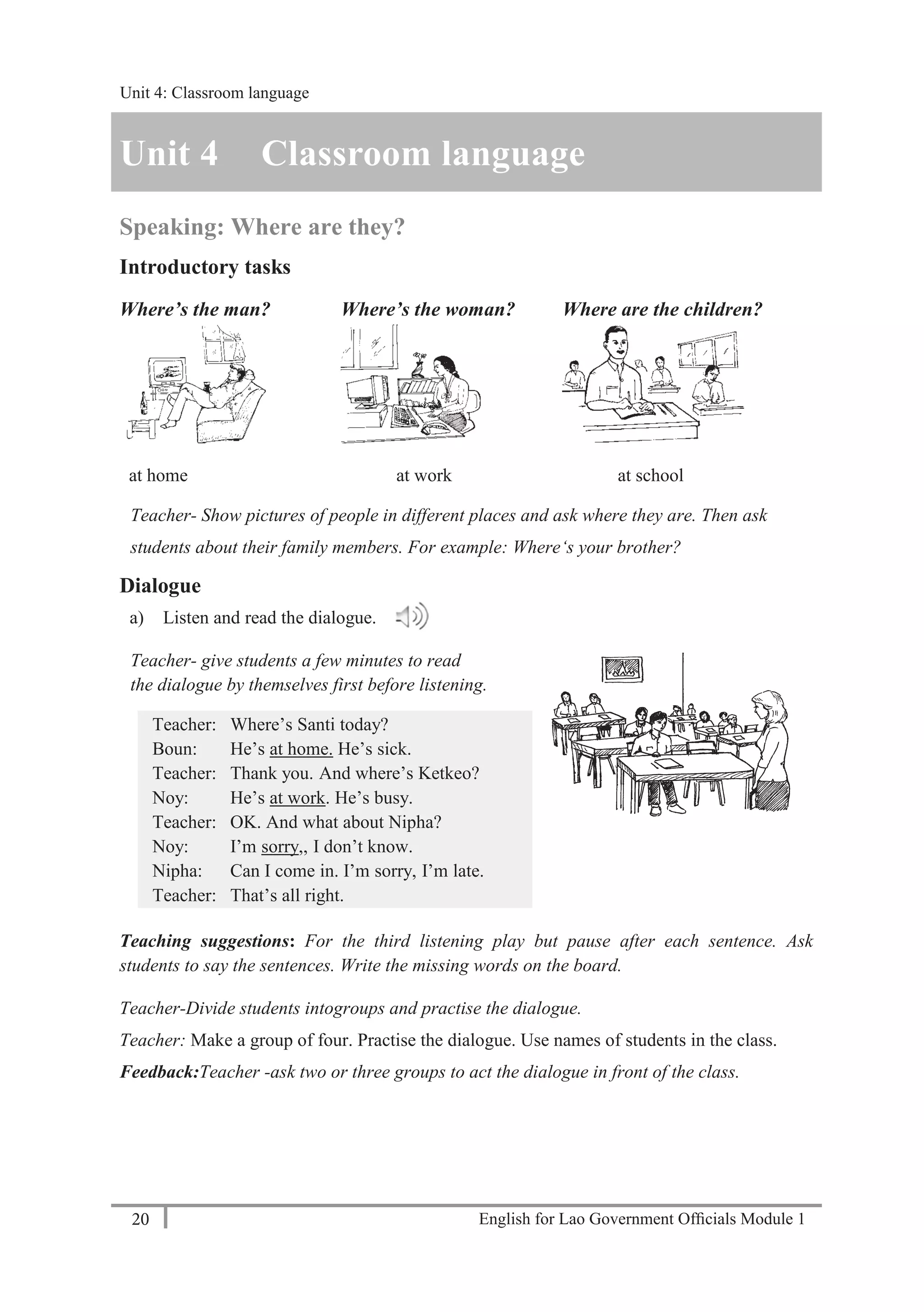 English for Lao Government Ofﬁcials Module 120
Unit 4: Classroom language
20 English for Lao Government Officials Module 1
Unit 4 Classroom language
Speaking: Where are they?
Introductory tasks
Where’s the man? Where’s the woman? Where are the children?
at home at work at school
Teacher- Show pictures of people in different places and ask where they are. Then ask
students about their family members. For example: Where‘s your brother?
Dialogue
a) Listen and read the dialogue.
Teacher- give students a few minutes to read
the dialogue by themselves first before listening.
Teacher: Where’s Santi today?
Boun: He’s at home. He’s sick.
Teacher: Thank you. And where’s Ketkeo?
Noy: He’s at work. He’s busy.
Teacher: OK. And what about Nipha?
Noy: I’m sorry,, I don’t know.
Nipha: Can I come in. I’m sorry, I’m late.
Teacher: That’s all right.
Teaching suggestions: For the third listening play but pause after each sentence. Ask
students to say the sentences. Write the missing words on the board.
Teacher-Divide students intogroups and practise the dialogue.
Teacher: Make a group of four. Practise the dialogue. Use names of students in the class.
Feedback:Teacher -ask two or three groups to act the dialogue in front of the class.
Unit 4: Classroom language
 